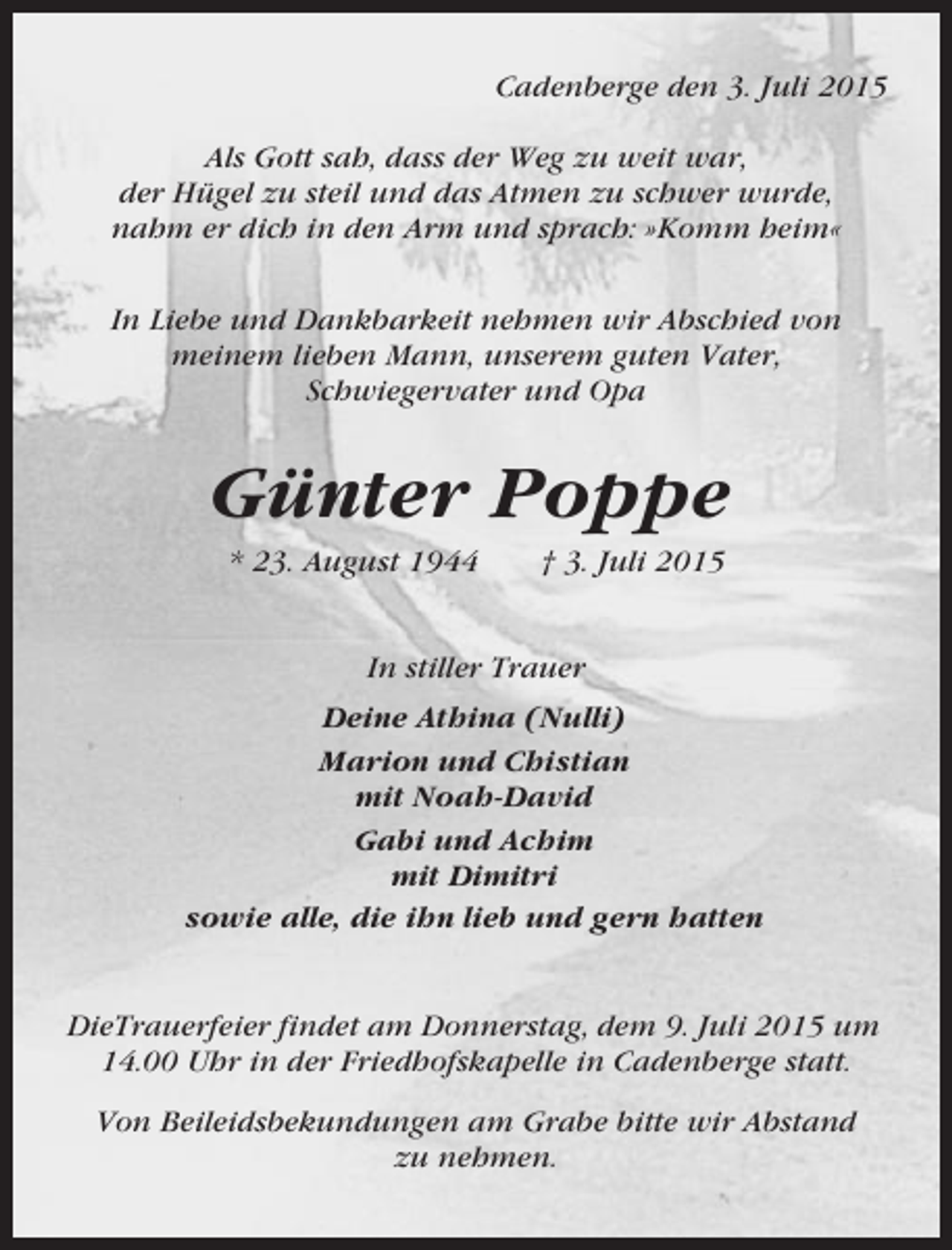 <p>Cadenberge den 3. Juli 2015<br />Als Gott sah, dass der Weg zu weit war,<br />der Hügel zu steil und das Atmen zu schwer wurde,<br />nahm er dich in den Arm und sprach: »Komm heim«<br />In Liebe und Dankbarkeit nehmen wir Abschied von<br />meinem lieben Mann, unserem guten Vater,<br />Schwiegervater und Opa</p><p>Günter Poppe<br />* 23. August 1944</p><p>† 3. Juli 2015</p><p>In stiller Trauer<br />Deine Athina (Nulli)<br />Marion und Chistian<br />mit Noah-David<br />Gabi und Achim<br />mit Dimitri<br />sowie alle, die ihn lieb und gern hatten</p><p>DieTrauerfeier findet am Donnerstag, dem 9. Juli 2015 um<br />14.00 Uhr in der Friedhofskapelle in Cadenberge statt.<br />Von Beileidsbekundungen am Grabe bitte wir Abstand<br />zu nehmen.</p>