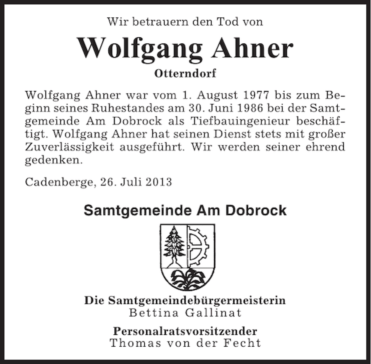 <p>Wir betrauern den Tod von</p><p>Wolfgang Ahner<br />Otterndorf<br />Wolfgang Ahner war vom 1. August 1977 bis zum Beginn seines Ruhestandes am 30. Juni 1986 bei der Samtgemeinde Am Dobrock als Tiefbauingenieur beschäftigt. Wolfgang Ahner hat seinen Dienst stets mit großer<br />Zuverlässigkeit ausgeführt. Wir werden seiner ehrend<br />gedenken.<br />Cadenberge, 26. Juli 2013</p><p>Samtgemeinde Am Dobrock</p><p>Die Samtgemeindebürgermeisterin<br />Bettina Gallinat<br />Personalratsvorsitzender<br />Thomas von der Fecht</p>