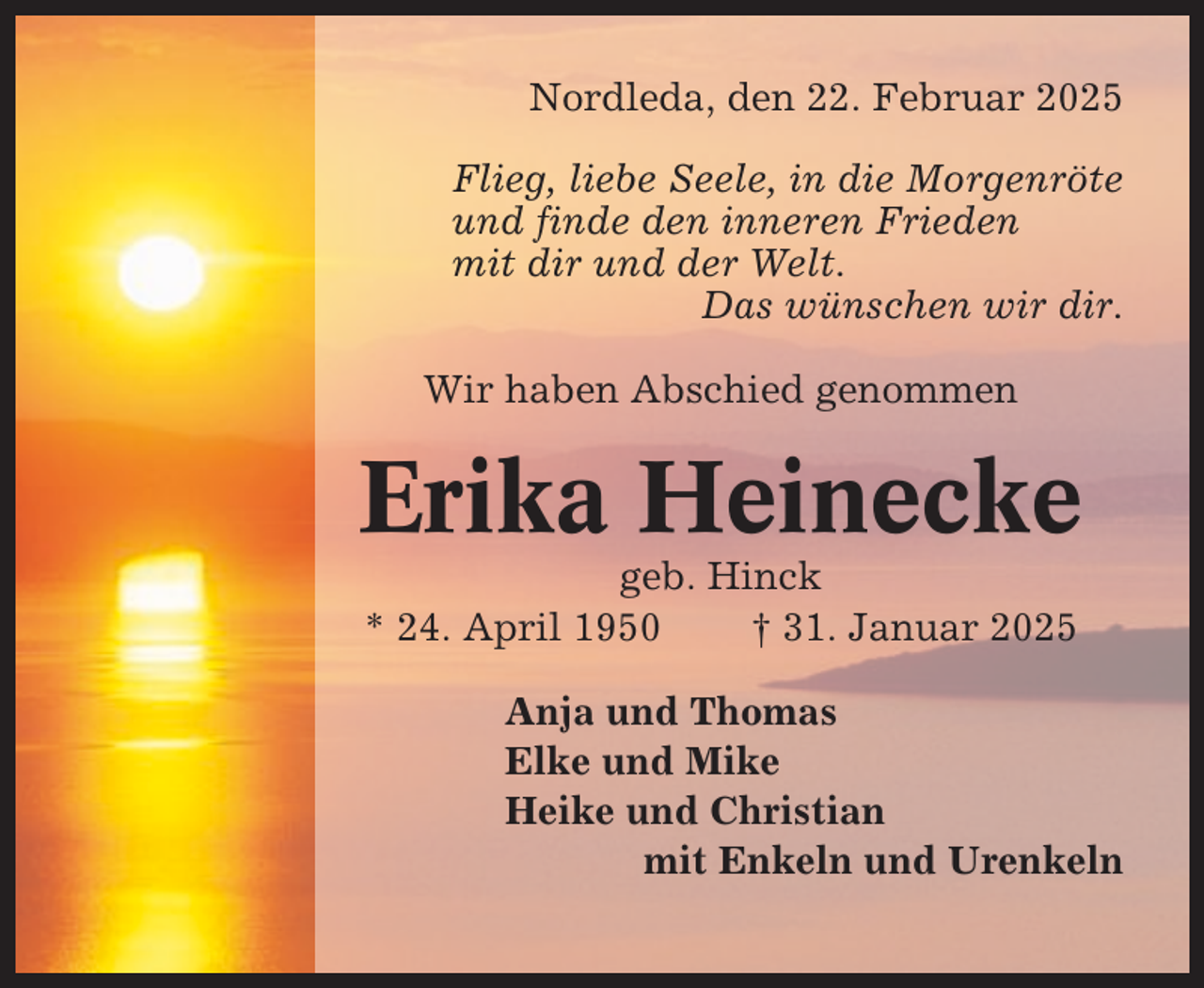 <p>Nordleda, den 22. Februar 2025<br />Flieg, liebe Seele, in die Morgenröte<br />und finde den inneren Frieden<br />mit dir und der Welt.<br />Das wünschen wir dir.<br />Wir haben Abschied genommen</p><p>Erika Heinecke<br />geb. Hinck<br />* 24. April 1950<br />† 31. Januar 2025<br />Anja und Thomas<br />Elke und Mike<br />Heike und Christian<br />mit Enkeln und Urenkeln</p>