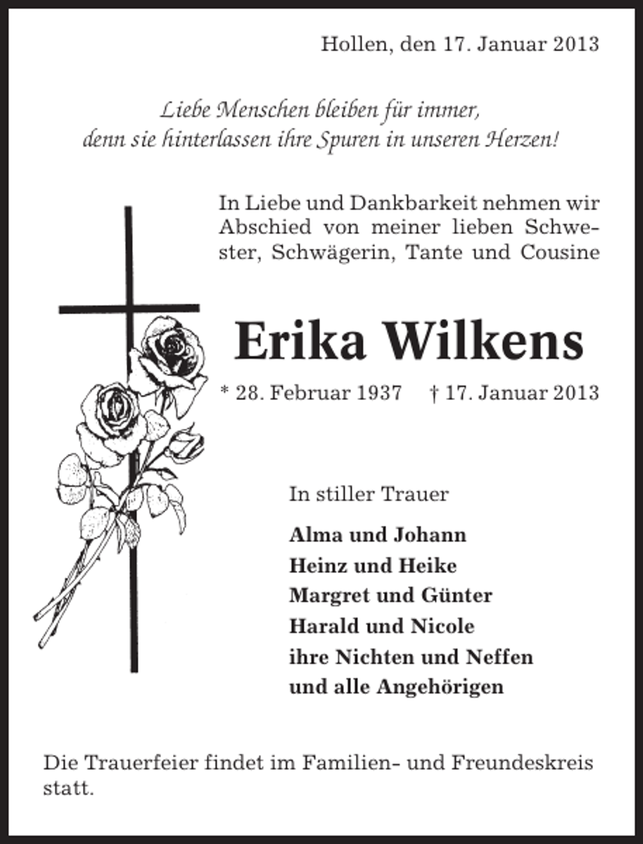 <p>Hollen, den 17. Januar 2013</p><p>Liebe Menschen bleiben für immer,<br />denn sie hinterlassen ihre Spuren in unseren Herzen!<br />In Liebe und Dankbarkeit nehmen wir<br />Abschied von meiner lieben Schwester, Schwägerin, Tante und Cousine</p><p>Erika Wilkens<br />* 28. Februar 1937</p><p>† 17. Januar 2013</p><p>In stiller Trauer<br />Alma und Johann<br />Heinz und Heike<br />Margret und Günter<br />Harald und Nicole<br />ihre Nichten und Neffen<br />und alle Angehörigen</p><p>Die Trauerfeier findet im Familien- und Freundeskreis<br />statt.</p>
