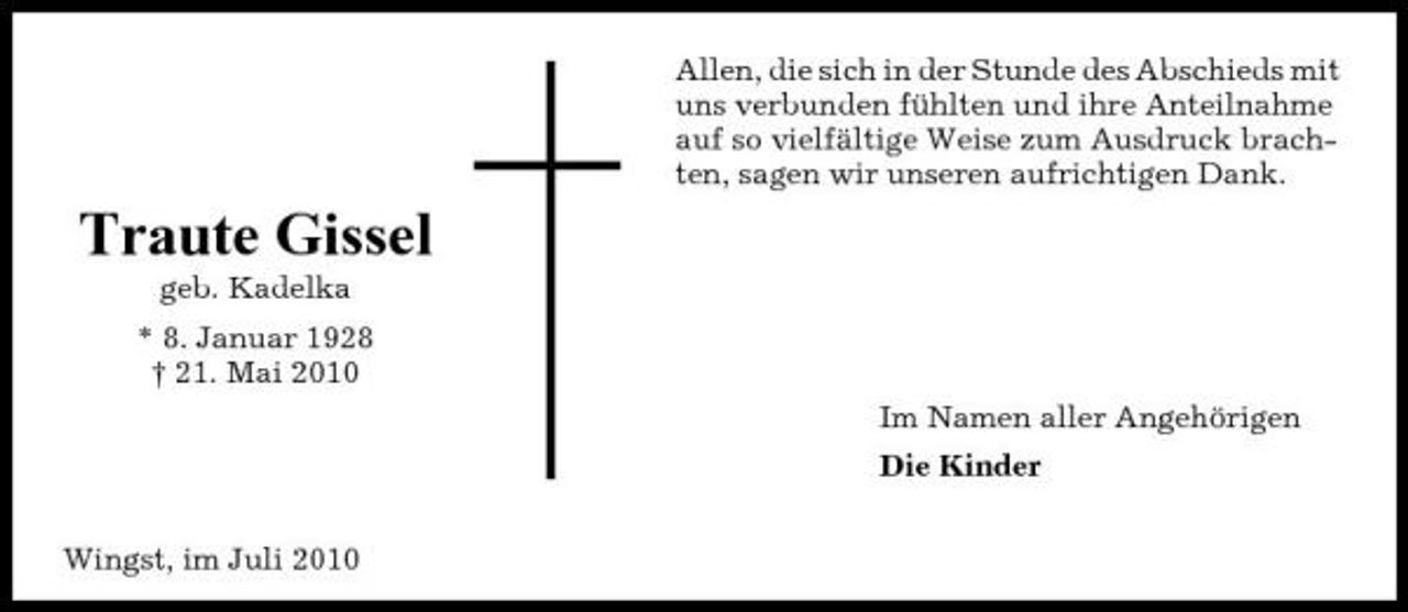 <p>Allen, die sich in der Stunde des Abschieds mit uns verbunden fühlten und ihre Anteilnahme auf so vielfältige Weise zum Ausdruck brachten, sagen wir unseren aufrichtigen Dank.</p><p>Traute Gissel<br />geb. Kadelka * 8. Januar 1928 † 21. Mai 2010 Im Namen aller Angehörigen Die Kinder Wingst, im Juli 2010</p>