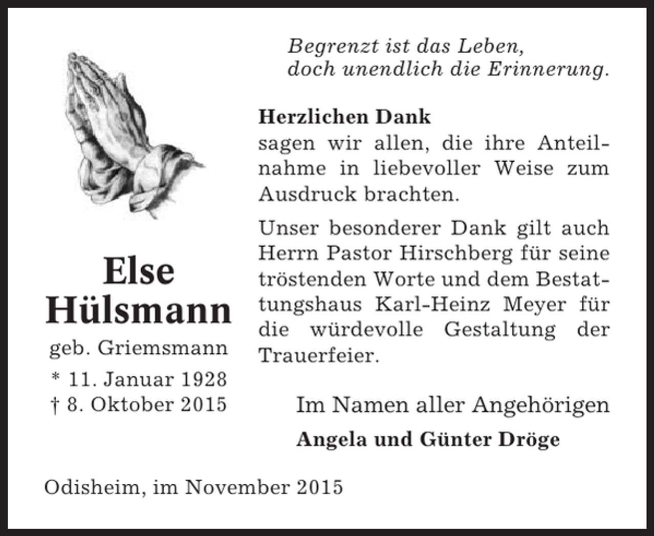 <p>Begrenzt ist das Leben,<br />doch unendlich die Erinnerung.<br />Herzlichen Dank<br />sagen wir allen, die ihre Anteilnahme in liebevoller Weise zum<br />Ausdruck brachten.</p><p>Else<br />Hülsmann<br />geb. Griemsmann<br />* 11. Januar 1928<br />† 8. Oktober 2015</p><p>Unser besonderer Dank gilt auch<br />Herrn Pastor Hirschberg für seine<br />tröstenden Worte und dem Bestattungshaus Karl-Heinz Meyer für<br />die würdevolle Gestaltung der<br />Trauerfeier.</p><p>Im Namen aller Angehörigen<br />Angela und Günter Dröge</p><p>Odisheim, im November 2015</p>