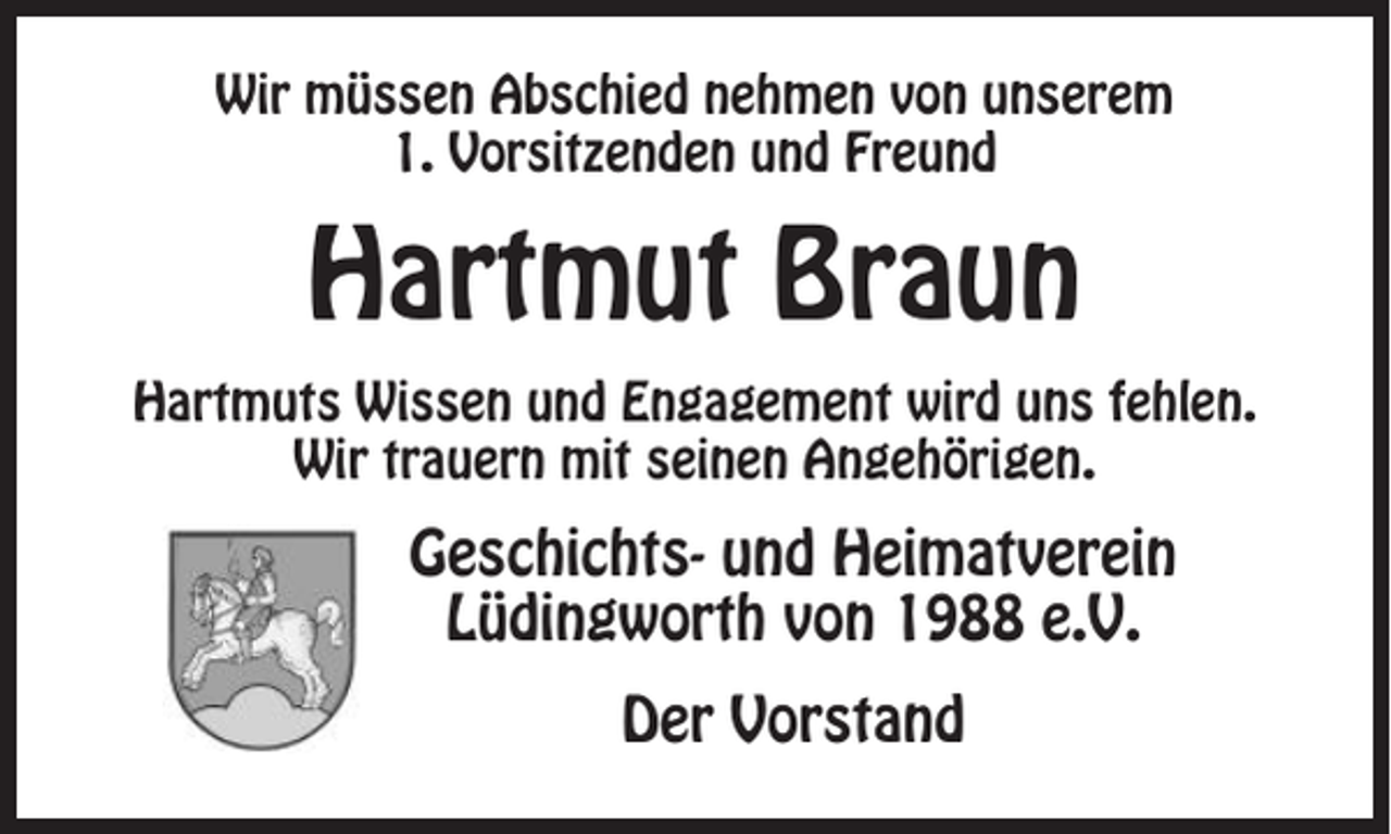 <p>Wir müssen Abschied nehmen von unserem<br />1. Vorsitzenden und Freund</p><p>Hartmut Braun<br />Hartmuts Wissen und Engagement wird uns fehlen.<br />Wir trauern mit seinen Angehörigen.</p><p>Geschichts- und Heimatverein<br />Lüdingworth von 1988 e.V.<br />Der Vorstand</p>