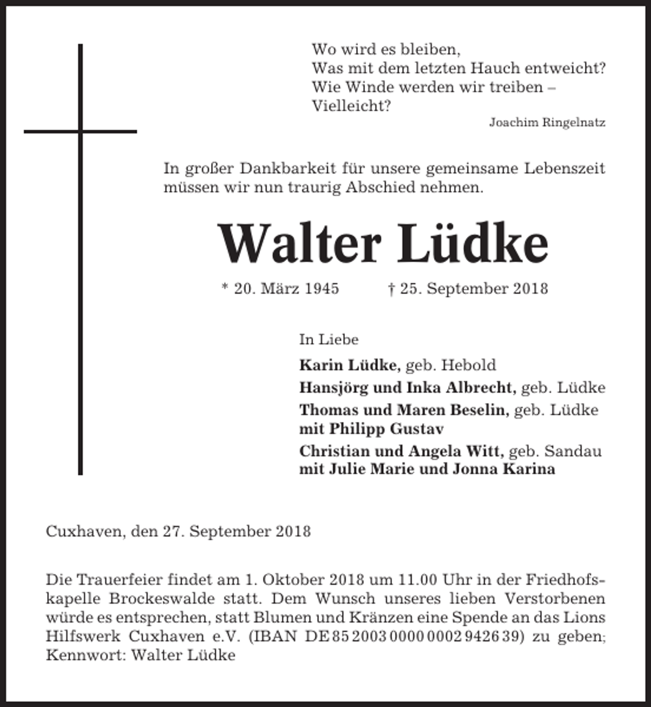 <p>Wo wird es bleiben,<br />Was mit dem letzten Hauch entweicht?<br />Wie Winde werden wir treiben –<br />Vielleicht?<br />Joachim Ringelnatz</p><p>In großer Dankbarkeit für unsere gemeinsame Lebenszeit<br />müssen wir nun traurig Abschied nehmen.</p><p>Walter Lüdke<br />* 20. März 1945</p><p>† 25. September 2018</p><p>In Liebe</p><p>Karin Lüdke, geb. Hebold<br />Hansjörg und Inka Albrecht, geb. Lüdke<br />Thomas und Maren Beselin, geb. Lüdke<br />mit Philipp Gustav<br />Christian und Angela Witt, geb. Sandau<br />mit Julie Marie und Jonna Karina</p><p>Cuxhaven, den 27. September 2018<br />Die Trauerfeier findet am 1. Oktober 2018 um 11.00 Uhr in der Friedhofskapelle Brockeswalde statt. Dem Wunsch unseres lieben Verstorbenen<br />würde es entsprechen, statt Blumen und Kränzen eine Spende an das Lions<br />Hilfswerk Cuxhaven e.V. (IBAN DE 85 2003 02 9426 39) zu geben;<br />Kennwort: Walter Lüdke</p>