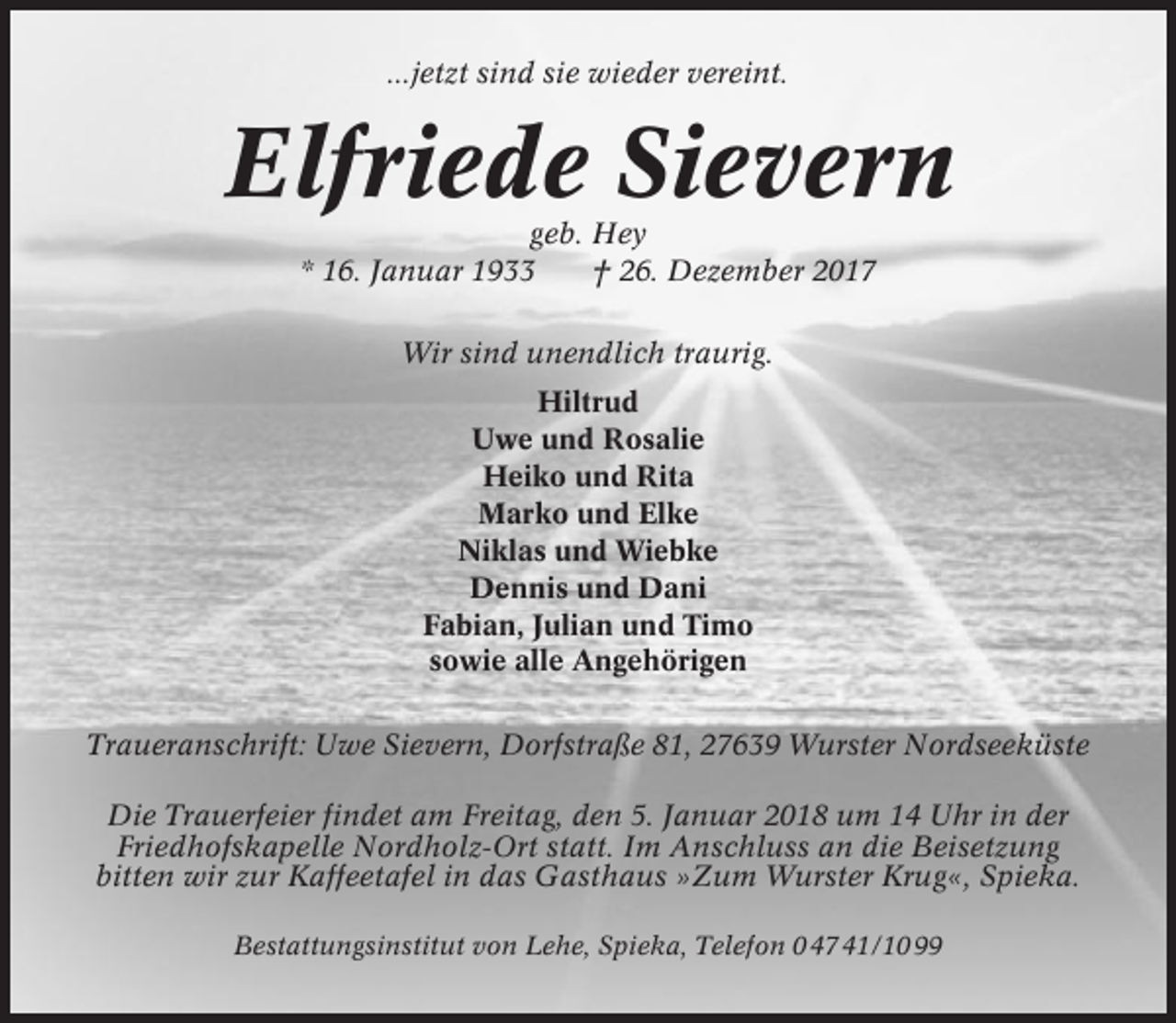 <p>...jetzt sind sie wieder vereint.</p><p>Elfriede Sievern<br />geb. Hey<br />* 16. Januar 1933<br />† 26. Dezember 2017<br />Wir sind unendlich traurig.<br />Hiltrud<br />Uwe und Rosalie<br />Heiko und Rita<br />Marko und Elke<br />Niklas und Wiebke<br />Dennis und Dani<br />Fabian, Julian und Timo<br />sowie alle Angehörigen<br />Traueranschrift: Uwe Sievern, Dorfstraße 81, 27639 Wurster Nordseeküste<br />Die Trauerfeier findet am Freitag, den 5. Januar 2018 um 14 Uhr in der<br />Friedhofskapelle Nordholz-Ort statt. Im Anschluss an die Beisetzung<br />bitten wir zur Kaffeetafel in das Gasthaus »Zum Wurster Krug«, Spieka.<br />Bestattungsinstitut von Lehe, Spieka, Telefon 0 47 41/10 99</p>