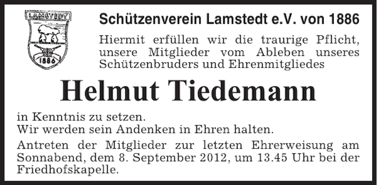 <p>Schützenverein Lamstedt e.V. von 1886<br />Hiermit erfüllen wir die traurige Pflicht,<br />unsere Mitglieder vom Ableben unseres<br />Schützenbruders und Ehrenmitgliedes</p><p>Helmut Tiedemann<br />in Kenntnis zu setzen.<br />Wir werden sein Andenken in Ehren halten.<br />Antreten der Mitglieder zur letzten Ehrerweisung am<br />Sonnabend, dem 8. September 2012, um 13.45 Uhr bei der<br />Friedhofskapelle.</p>