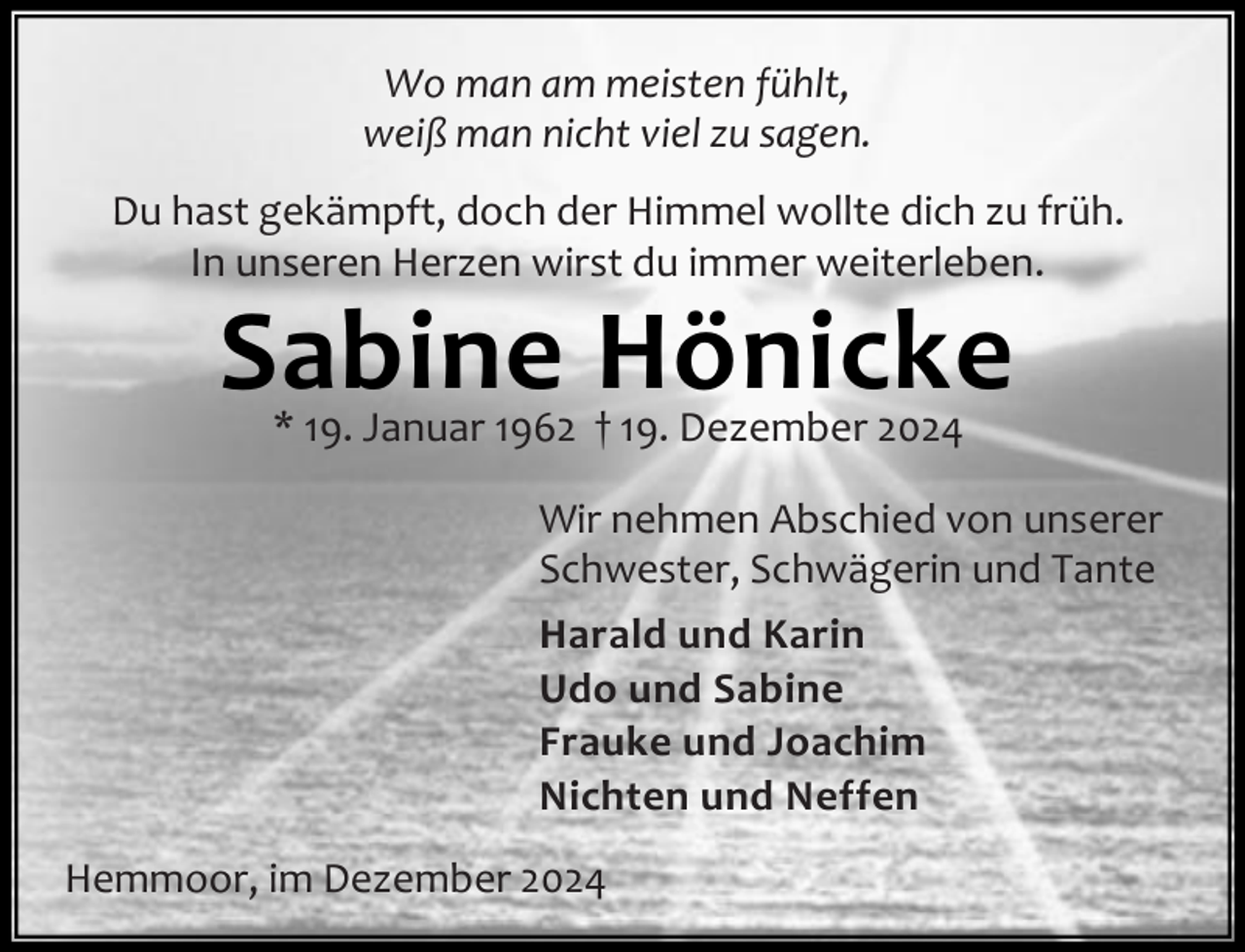 <p>Wo man am meisten fühlt,<br />weiß man nicht viel zu sagen.<br />Du hast gekämpft, doch der Himmel wollte dich zu früh.<br />In unseren Herzen wirst du immer weiterleben.</p><p>Sabine Hönicke<br />* 19. Januar 1962 † 19. Dezember 2024</p><p>Wir nehmen Abschied von unserer<br />Schwester, Schwägerin und Tante<br />Harald und Karin<br />Udo und Sabine<br />Frauke und Joachim<br />Nichten und Neffen<br />Hemmoor, im Dezember 2024</p>