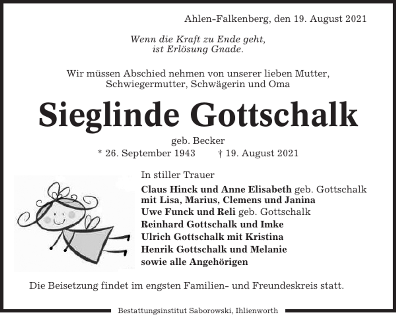 <p>Ahlen-Falkenberg, den 19. August 2021<br />Wenn die Kraft zu Ende geht,<br />ist Erlösung Gnade.<br />Wir müssen Abschied nehmen von unserer lieben Mutter,<br />Schwiegermutter, Schwägerin und Oma</p><p>Sieglinde Gottschalk<br />geb. Becker<br />* 26. September 1943<br />† 19. August 2021<br />In stiller Trauer<br />Claus Hinck und Anne Elisabeth geb. Gottschalk<br />mit Lisa, Marius, Clemens und Janina<br />Uwe Funck und Reli geb. Gottschalk<br />Reinhard Gottschalk und Imke<br />Ulrich Gottschalk mit Kristina<br />Henrik Gottschalk und Melanie<br />sowie alle Angehörigen<br />Die Beisetzung findet im engsten Familien- und Freundeskreis statt.<br />Bestattungsinstitut Saborowski, Ihlienworth</p>