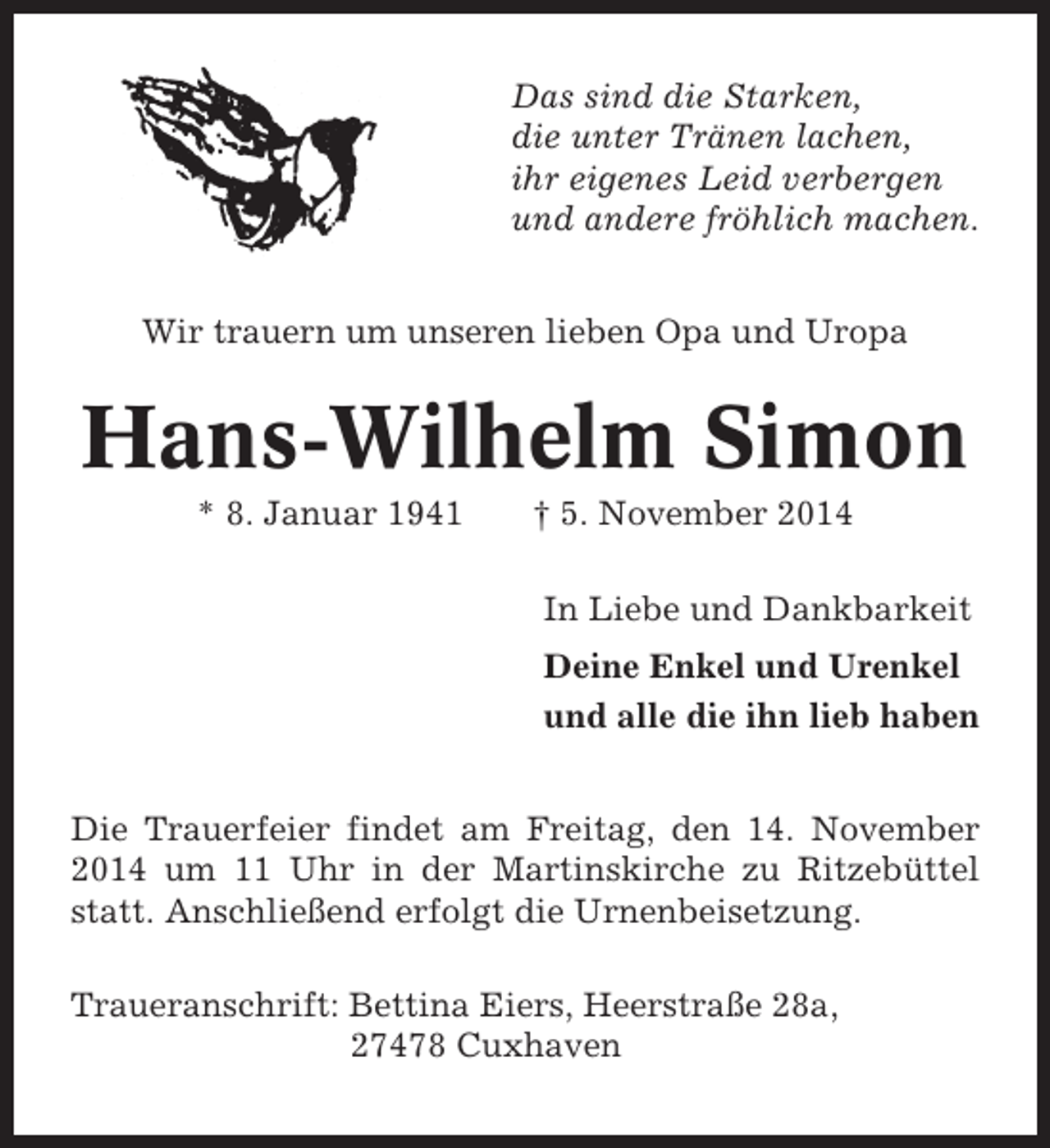 <p>Das sind die Starken,<br />die unter Tränen lachen,<br />ihr eigenes Leid verbergen<br />und andere fröhlich machen.<br />Wir trauern um unseren lieben Opa und Uropa</p><p>Hans-Wilhelm Simon<br />* 8. Januar 1941</p><p>† 5. November 2014<br />In Liebe und Dankbarkeit<br />Deine Enkel und Urenkel<br />und alle die ihn lieb haben</p><p>Die Trauerfeier findet am Freitag, den 14. November<br />2014 um 11 Uhr in der Martinskirche zu Ritzebüttel<br />statt. Anschließend erfolgt die Urnenbeisetzung.<br />Traueranschrift: Bettina Eiers, Heerstraße 28a,<br />27478 Cuxhaven</p>