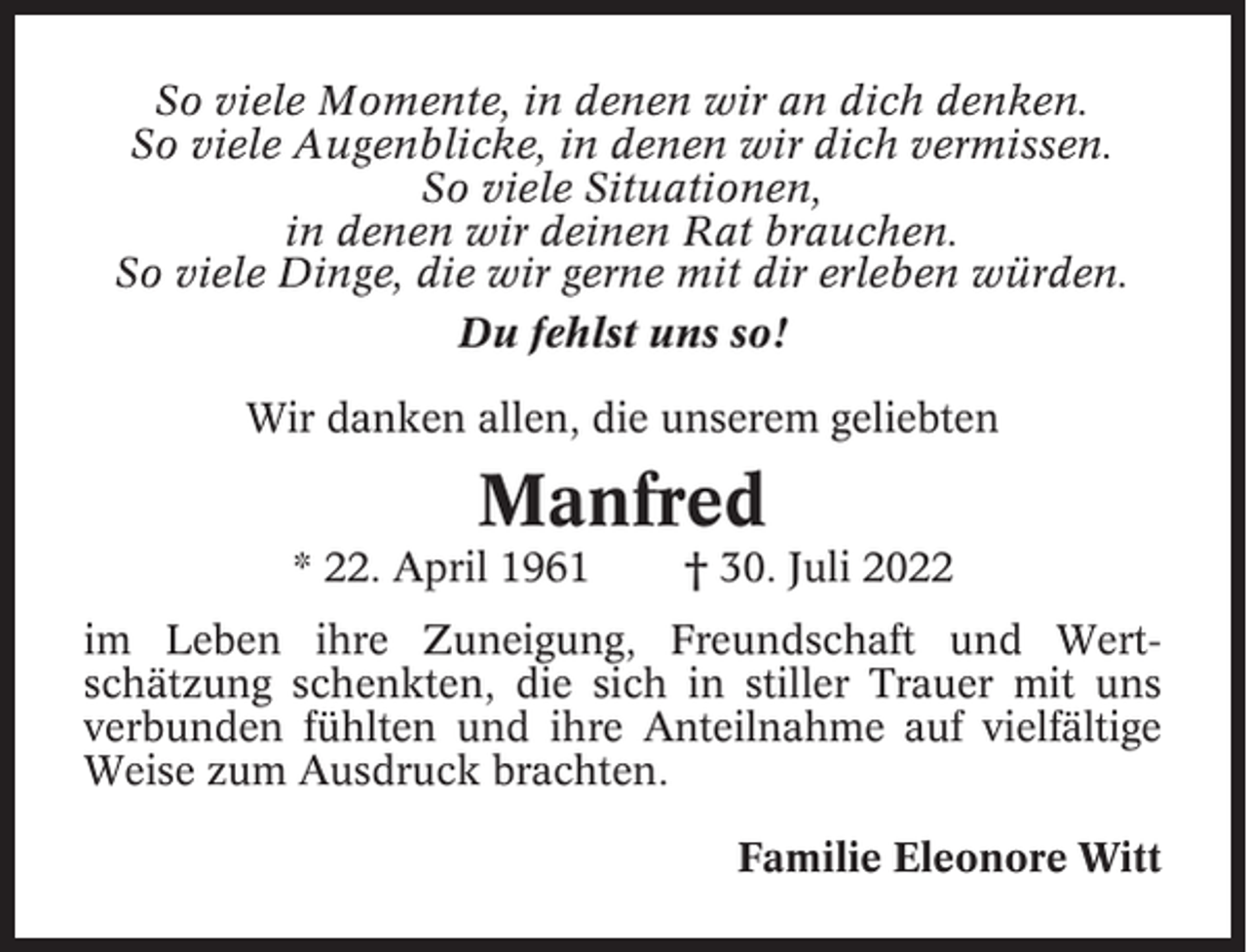 <p>So viele Momente, in denen wir an dich denken.<br />So viele Augenblicke, in denen wir dich vermissen.<br />So viele Situationen,<br />in denen wir deinen Rat brauchen.<br />So viele Dinge, die wir gerne mit dir erleben würden.<br />Du fehlst uns so!<br />Wir danken allen, die unserem geliebten</p><p>Manfred<br />* 22. April 1961</p><p>† 30. Juli 2022</p><p>im Leben ihre Zuneigung, Freundschaft und Wertschätzung schenkten, die sich in stiller Trauer mit uns<br />verbunden fühlten und ihre Anteilnahme auf vielfältige<br />Weise zum Ausdruck brachten.<br />Familie Eleonore Witt</p>
