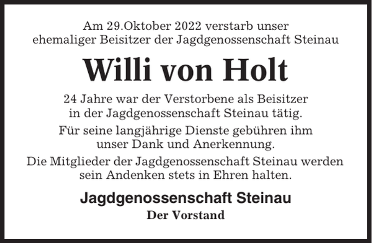 <p>Am 29.Oktober 2022 verstarb unser<br />ehemaliger Beisitzer der Jagdgenossenschaft Steinau</p><p>Willi von Holt<br />24 Jahre war der Verstorbene als Beisitzer<br />in der Jagdgenossenschaft Steinau tätig.<br />Für seine langjährige Dienste gebühren ihm<br />unser Dank und Anerkennung.<br />Die Mitglieder der Jagdgenossenschaft Steinau werden<br />sein Andenken stets in Ehren halten.</p><p>Jagdgenossenschaft Steinau<br />Der Vorstand</p>