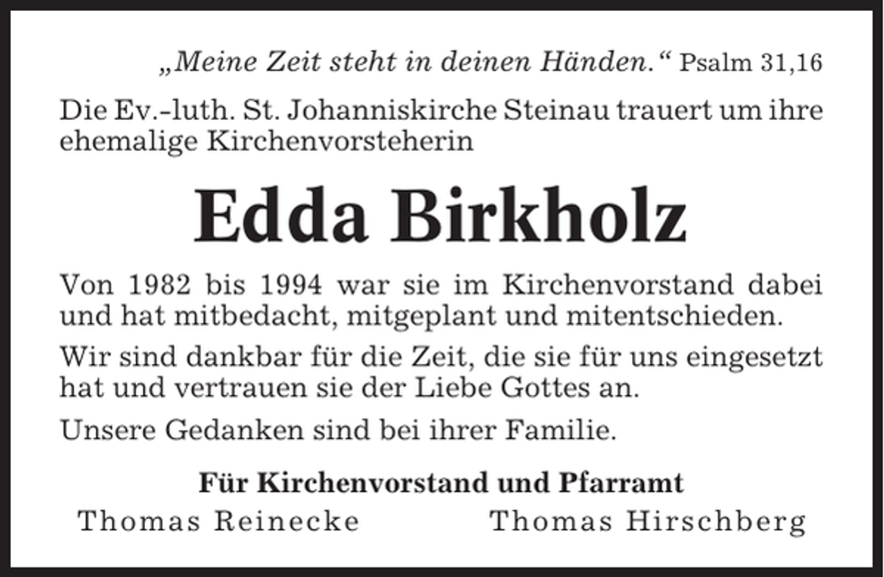 <p>„Meine Zeit steht in deinen Händen.“ Psalm 31,16<br />Die Ev.-luth. St. Johanniskirche Steinau trauert um ihre<br />ehemalige Kirchenvorsteherin</p><p>Edda Birkholz<br />Von 1982 bis 1994 war sie im Kirchenvorstand dabei<br />und hat mitbedacht, mitgeplant und mitentschieden.<br />Wir sind dankbar für die Zeit, die sie für uns eingesetzt<br />hat und vertrauen sie der Liebe Gottes an.<br />Unsere Gedanken sind bei ihrer Familie.<br />Für Kirchenvorstand und Pfarramt<br />Thomas Reinecke<br />Thomas Hirschberg</p>