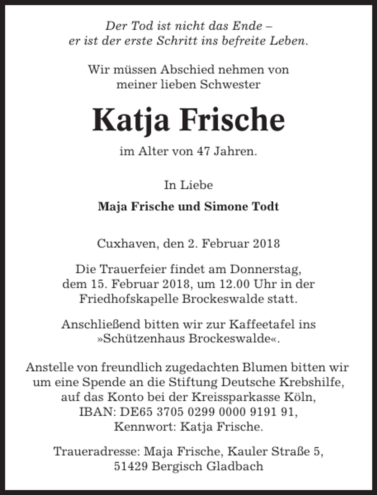 <p>Der Tod ist nicht das Ende –<br />er ist der erste Schritt ins befreite Leben.<br />Wir müssen Abschied nehmen von<br />meiner lieben Schwester</p><p>Katja Frische<br />im Alter von 47 Jahren.<br />In Liebe<br />Maja Frische und Simone Todt<br />Cuxhaven, den 2. Februar 2018<br />Die Trauerfeier findet am Donnerstag,<br />dem 15. Februar 2018, um 12.00 Uhr in der<br />Friedhofskapelle Brockeswalde statt.<br />Anschließend bitten wir zur Kaffeetafel ins<br />»Schützenhaus Brockeswalde«.<br />Anstelle von freundlich zugedachten Blumen bitten wir<br />um eine Spende an die Stiftung Deutsche Krebshilfe,<br />auf das Konto bei der Kreissparkasse Köln,<br />IBAN: DE65 3705 0299 0000 91,<br />Kennwort: Katja Frische.<br />Traueradresse: Maja Frische, Kauler Straße 5,<br />51429 Bergisch Gladbach</p>