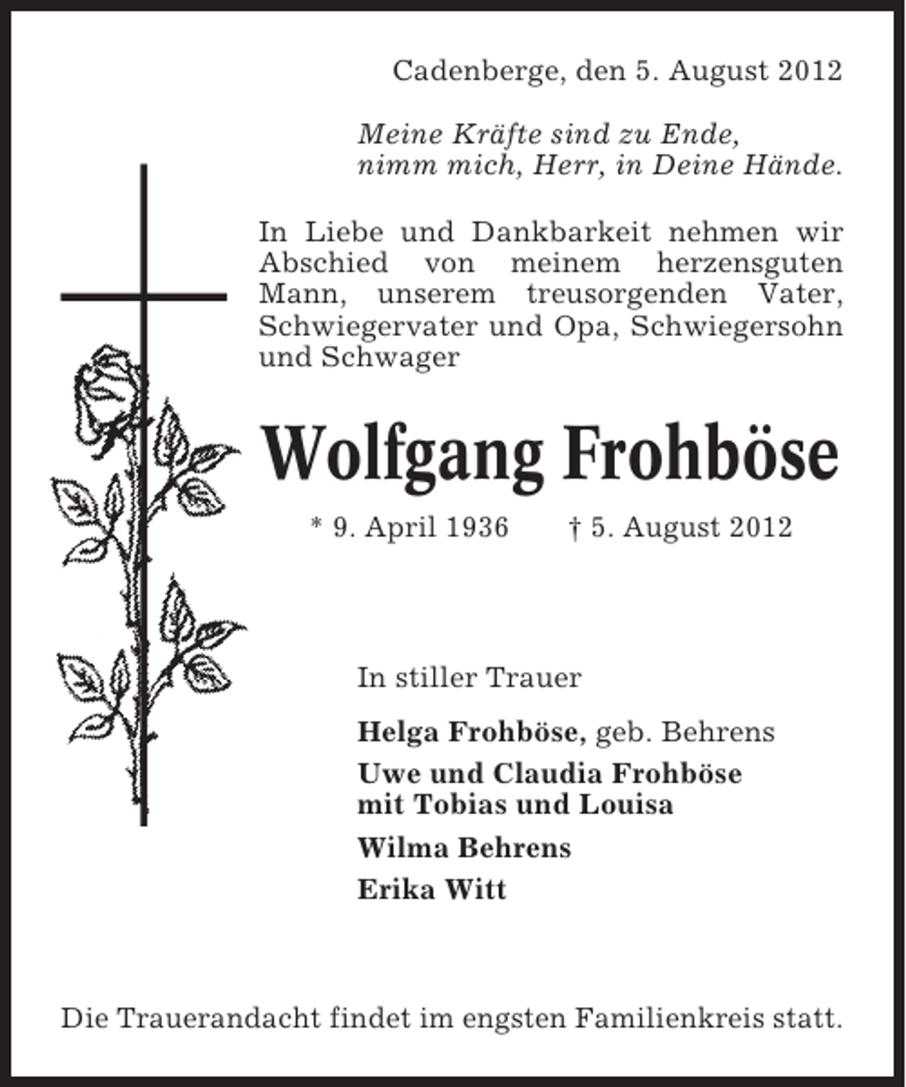 <p>Cadenberge, den 5. August 2012<br />Meine Kräfte sind zu Ende,<br />nimm mich, Herr, in Deine Hände.<br />In Liebe und Dankbarkeit nehmen wir<br />Abschied von meinem herzensguten<br />Mann, unserem treusorgenden Vater,<br />Schwiegervater und Opa, Schwiegersohn<br />und Schwager</p><p>Wolfgang Frohböse<br />* 9. April 1936</p><p>† 5. August 2012</p><p>In stiller Trauer<br />Helga Frohböse, geb. Behrens<br />Uwe und Claudia Frohböse<br />mit Tobias und Louisa<br />Wilma Behrens<br />Erika Witt</p><p>Die Trauerandacht findet im engsten Familienkreis statt.</p>