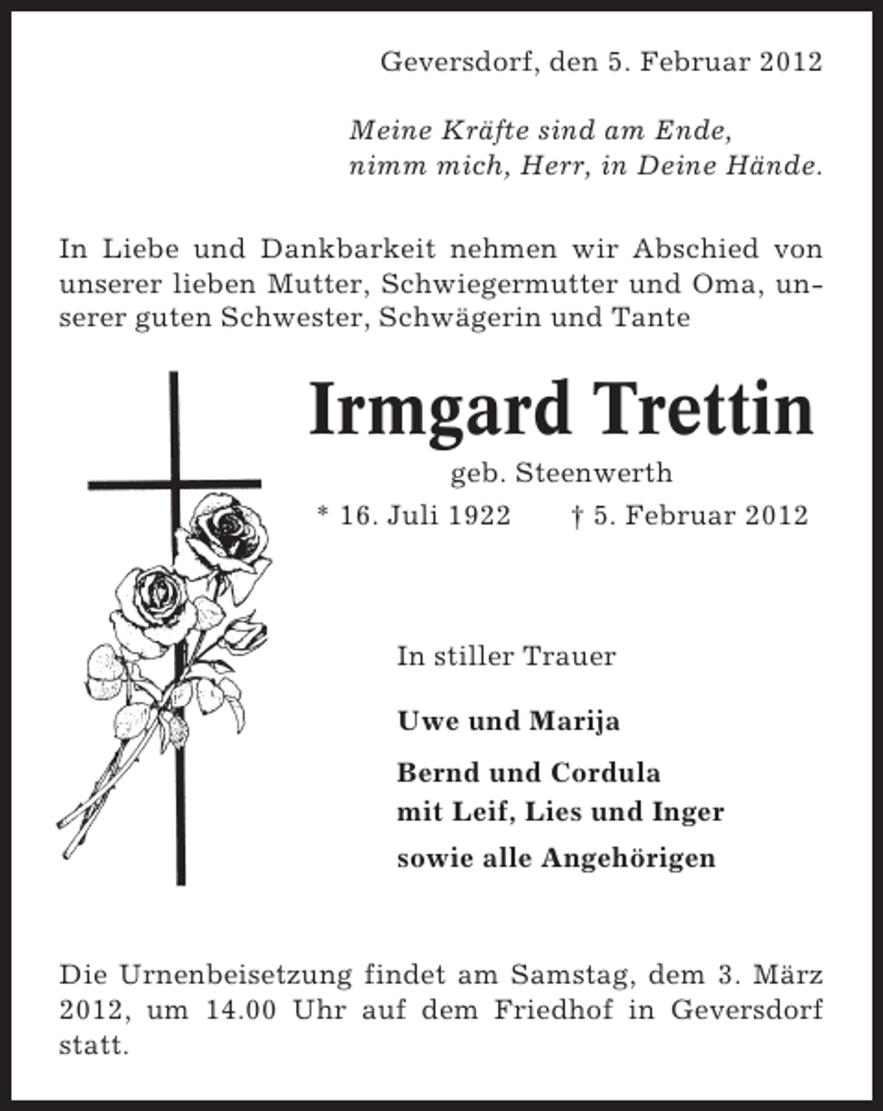 <p>Geversdorf, den 5. Februar 2012<br />Meine Kräfte sind am Ende,<br />nimm mich, Herr, in Deine Hände.<br />In Liebe und Dankbarkeit nehmen wir Abschied von<br />unserer lieben Mutter, Schwiegermutter und Oma, unserer guten Schwester, Schwägerin und Tante</p><p>Irmgard Trettin<br />geb. Steenwerth<br />* 16. Juli 1922<br />† 5. Februar 2012</p><p>In stiller Trauer<br />Uwe und Marija<br />Bernd und Cordula<br />mit Leif, Lies und Inger<br />sowie alle Angehörigen</p><p>Die Urnenbeisetzung findet am Samstag, dem 3. März<br />2012, um 14.00 Uhr auf dem Friedhof in Geversdorf<br />statt.</p>