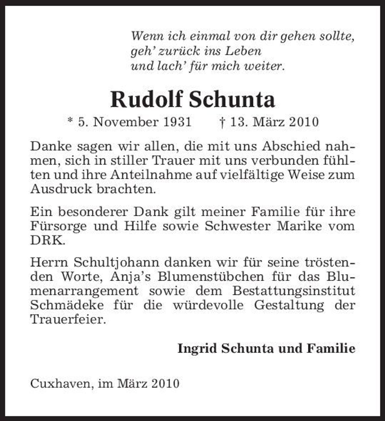 <p>Wenn ich einmal von dir gehen sollte, geh’ zurück ins Leben und lach’ für mich weiter.</p><p>Rudolf Schunta<br />* 5. November 1931 † 13. März 2010 Danke sagen wir allen, die mit uns Abschied nahmen, sich in stiller Trauer mit uns verbunden fühlten und ihre Anteilnahme auf vielfältige Weise zum Ausdruck brachten. Ein besonderer Dank gilt meiner Familie für ihre Fürsorge und Hilfe sowie Schwester Marike vom DRK. Herrn Schultjohann danken wir für seine tröstenden Worte, Anja’s Blumenstübchen für das Blumenarrangement sowie dem Bestattungsinstitut Schmädeke für die würdevolle Gestaltung der Trauerfeier. Ingrid Schunta und Familie<br />Cuxhaven, im März 2010</p>