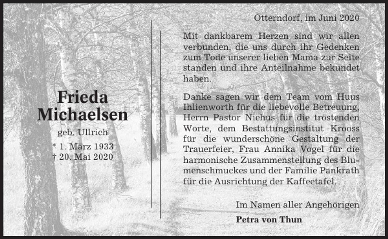<p>Otterndorf, im Juni 2020<br />Mit dankbarem Herzen sind wir allen<br />verbunden, die uns durch ihr Gedenken<br />zum Tode unserer lieben Mama zur Seite<br />standen und ihre Anteilnahme bekundet<br />haben.</p><p>Frieda<br />Michaelsen<br />geb. Ullrich<br />* 1. März 1933<br />† 20. Mai 2020</p><p>Danke sagen wir dem Team vom Huus<br />Ihlienworth für die liebevolle Betreuung,<br />Herrn Pastor Niehus für die tröstenden<br />Worte, dem Bestattungsinstitut Krooss<br />für die wunderschöne Gestaltung der<br />Trauerfeier, Frau Annika Vogel für die<br />harmonische Zusammenstellung des Blumenschmuckes und der Familie Pankrath<br />für die Ausrichtung der Kaffeetafel.<br />Im Namen aller Angehörigen<br />Petra von Thun</p>