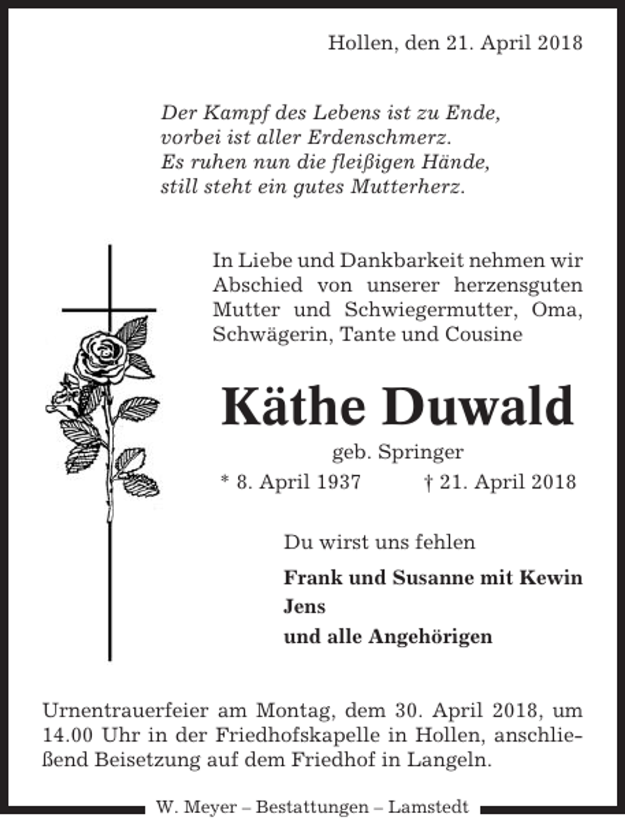 <p>Hollen, den 21. April 2018<br />Der Kampf des Lebens ist zu Ende,<br />vorbei ist aller Erdenschmerz.<br />Es ruhen nun die fleißigen Hände,<br />still steht ein gutes Mutterherz.</p><p>In Liebe und Dankbarkeit nehmen wir<br />Abschied von unserer herzensguten<br />Mutter und Schwiegermutter, Oma,<br />Schwägerin, Tante und Cousine</p><p>Käthe Duwald<br />geb. Springer<br />* 8. April 1937<br />† 21. April 2018<br />Du wirst uns fehlen<br />Frank und Susanne mit Kewin<br />Jens<br />und alle Angehörigen</p><p>Urnentrauerfeier am Montag, dem 30. April 2018, um<br />14.00 Uhr in der Friedhofskapelle in Hollen, anschließend Beisetzung auf dem Friedhof in Langeln.<br />W. Meyer – Bestattungen – Lamstedt</p>