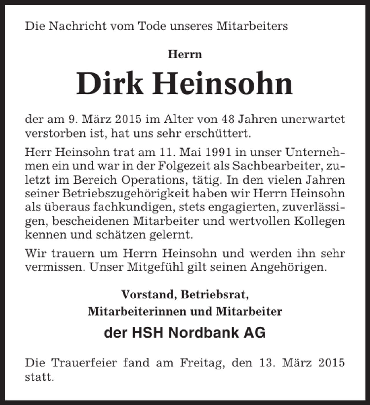 <p>Die Nachricht vom Tode unseres Mitarbeiters<br />Herrn</p><p>Dirk Heinsohn<br />der am 9. März 2015 im Alter von 48 Jahren unerwartet<br />verstorben ist, hat uns sehr erschüttert.<br />Herr Heinsohn trat am 11. Mai 1991 in unser Unternehmen ein und war in der Folgezeit als Sachbearbeiter, zuletzt im Bereich Operations, tätig. In den vielen Jahren<br />seiner Betriebszugehörigkeit haben wir Herrn Heinsohn<br />als überaus fachkundigen, stets engagierten, zuverlässigen, bescheidenen Mitarbeiter und wertvollen Kollegen<br />kennen und schätzen gelernt.<br />Wir trauern um Herrn Heinsohn und werden ihn sehr<br />vermissen. Unser Mitgefühl gilt seinen Angehörigen.<br />Vorstand, Betriebsrat,<br />Mitarbeiterinnen und Mitarbeiter</p><p>der HSH Nordbank AG<br />Die Trauerfeier fand am Freitag, den 13. März 2015<br />statt.</p>
