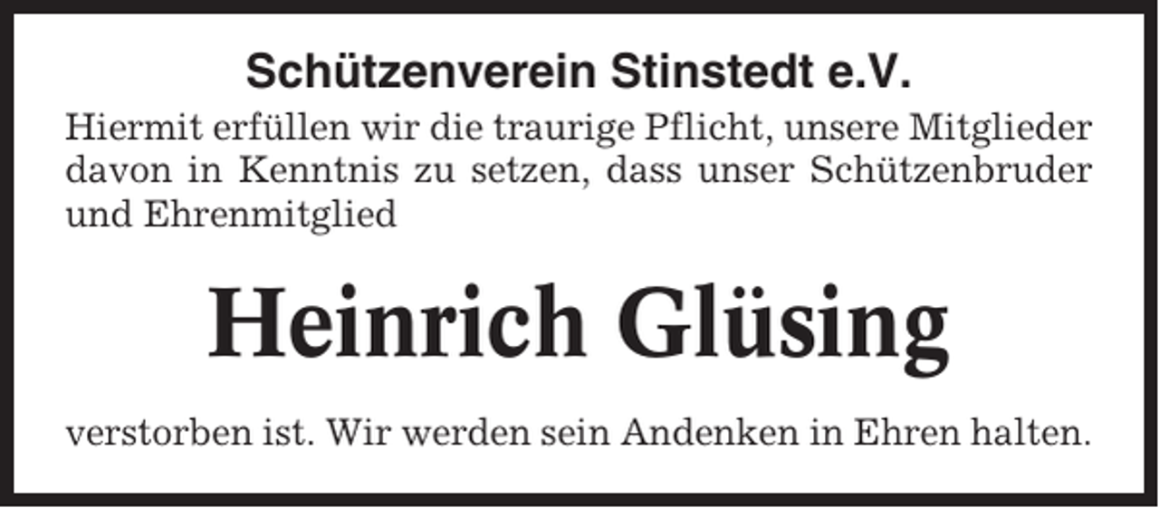 <p>Schützenverein Stinstedt e.V.<br />Hiermit erfüllen wir die traurige Pflicht, unsere Mitglieder<br />davon in Kenntnis zu setzen, dass unser Schützenbruder<br />und Ehrenmitglied</p><p>Heinrich Glüsing<br />verstorben ist. Wir werden sein Andenken in Ehren halten.</p>