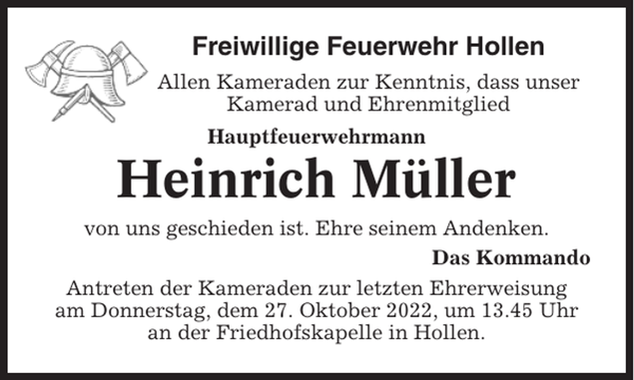 <p>Freiwillige Feuerwehr Hollen<br />Allen Kameraden zur Kenntnis, dass unser<br />Kamerad und Ehrenmitglied<br />Hauptfeuerwehrmann</p><p>Heinrich Müller<br />von uns geschieden ist. Ehre seinem Andenken.<br />Das Kommando<br />Antreten der Kameraden zur letzten Ehrerweisung<br />am Donnerstag, dem 27. Oktober 2022, um 13.45 Uhr<br />an der Friedhofskapelle in Hollen.</p>