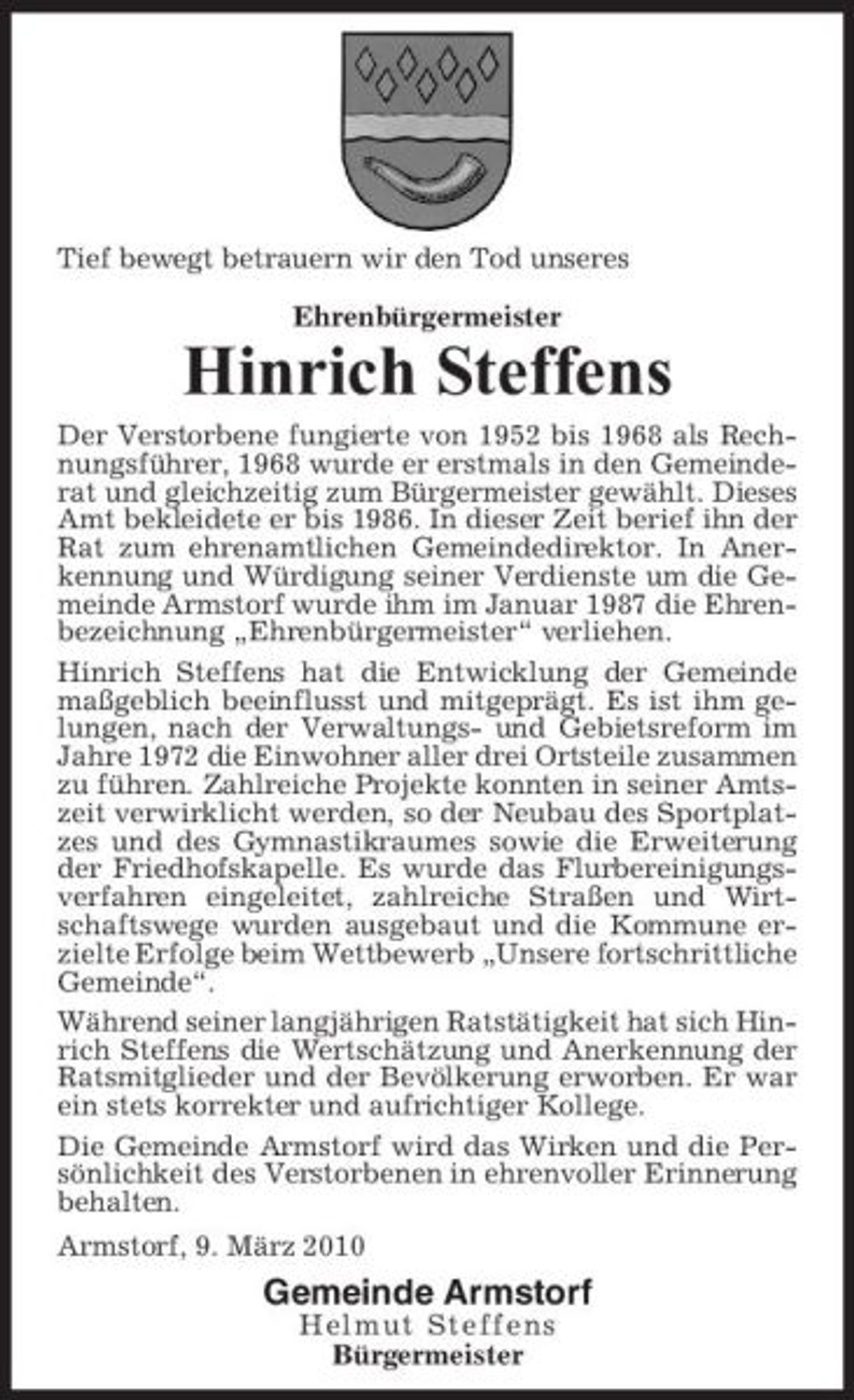 <p>Tief bewegt betrauern wir den Tod unseres Ehrenbürgermeister</p><p>Hinrich Steffens<br />Der Verstorbene fungierte von 1952 bis 1968 als Rechnungsführer, 1968 wurde er erstmals in den Gemeinderat und gleichzeitig zum Bürgermeister gewählt. Dieses Amt bekleidete er bis 1986. In dieser Zeit berief ihn der Rat zum ehrenamtlichen Gemeindedirektor. In Anerkennung und Würdigung seiner Verdienste um die Gemeinde Armstorf wurde ihm im Januar 1987 die Ehrenbezeichnung „Ehrenbürgermeister“ verliehen. Hinrich Steffens hat die Entwicklung der Gemeinde maßgeblich beeinflusst und mitgeprägt. Es ist ihm gelungen, nach der Verwaltungs- und Gebietsreform im Jahre 1972 die Einwohner aller drei Ortsteile zusammen zu führen. Zahlreiche Projekte konnten in seiner Amtszeit verwirklicht werden, so der Neubau des Sportplatzes und des Gymnastikraumes sowie die Erweiterung der Friedhofskapelle. Es wurde das Flurbereinigungsverfahren eingeleitet, zahlreiche Straßen und Wirtschaftswege wurden ausgebaut und die Kommune erzielte Erfolge beim Wettbewerb „Unsere fortschrittliche Gemeinde“. Während seiner langjährigen Ratstätigkeit hat sich Hinrich Steffens die Wertschätzung und Anerkennung der Ratsmitglieder und der Bevölkerung erworben. Er war ein stets korrekter und aufrichtiger Kollege. Die Gemeinde Armstorf wird das Wirken und die Persönlichkeit des Verstorbenen in ehrenvoller Erinnerung behalten. Armstorf, 9. März 2010</p><p>Gemeinde Armstorf<br />Helmut Steffens Bürgermeister</p>
