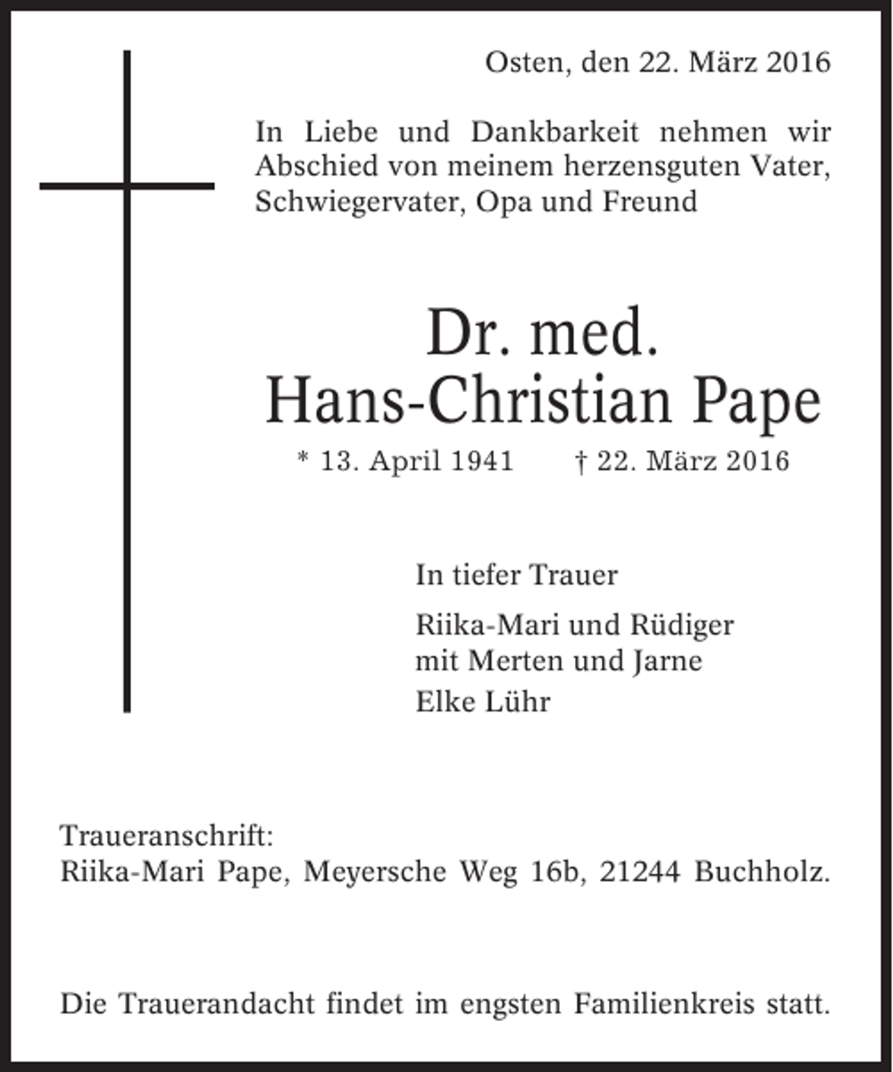 <p>Osten, den 22. März 2016<br />In Liebe und Dankbarkeit nehmen wir<br />Abschied von meinem herzensguten Vater,<br />Schwiegervater, Opa und Freund</p><p>Dr. med.<br />Hans-Christian Pape<br />* 13. April 1941</p><p>† 22. März 2016</p><p>In tiefer Trauer<br />Riika-Mari und Rüdiger<br />mit Merten und Jarne<br />Elke Lühr</p><p>Traueranschrift:<br />Riika-Mari Pape, Meyersche Weg 16b, 21244 Buchholz.</p><p>Die Trauerandacht findet im engsten Familienkreis statt.</p>