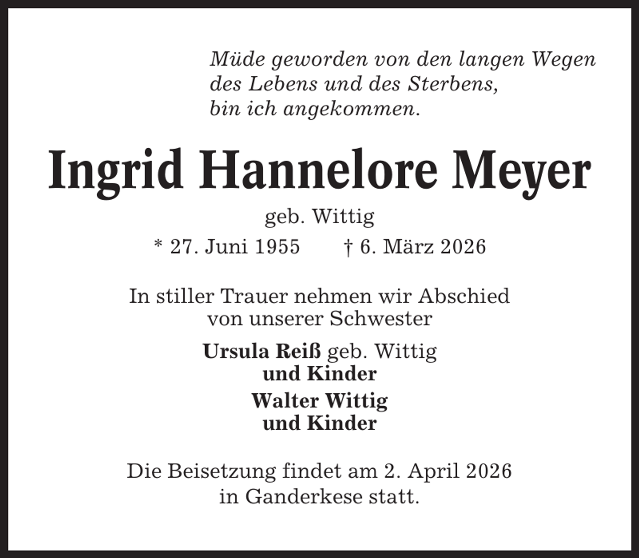 <p>Müde geworden von den langen Wegen<br />des Lebens und des Sterbens,<br />bin ich angekommen.</p><p>Ingrid Hannelore Meyer<br />geb. Wittig<br />* 27. Juni 1955<br />† 6. März 2026<br />In stiller Trauer nehmen wir Abschied<br />von unserer Schwester<br />Ursula Reiß geb. Wittig<br />und Kinder<br />Walter Wittig<br />und Kinder<br />Die Beisetzung findet am 2. April 2026<br />in Ganderkese statt.</p>