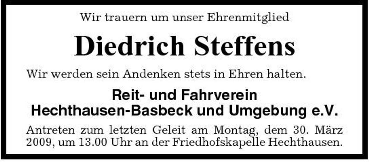 <p>Wir trauern um unser Ehrenmitglied</p><p>Diedrich Steffens<br />Wir werden sein Andenken stets in Ehren halten.</p><p>Reit- und Fahrverein Hechthausen-Basbeck und Umgebung e.V.<br />Antreten zum letzten Geleit am Montag, dem 30. März 2009, um 13.00 Uhr an der Friedhofskapelle Hechthausen.</p>