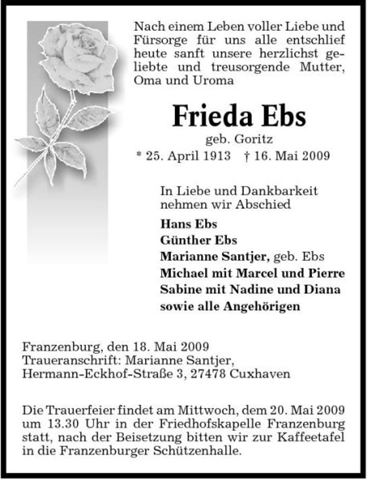 <p>Nach einem Leben voller Liebe und Fürsorge für uns alle entschlief heute sanft unsere herzlichst geliebte und treusorgende Mutter, Oma und Uroma</p><p>Frieda Ebs<br />geb. Goritz * 25. April 1913 † 16. Mai 2009 In Liebe und Dankbarkeit nehmen wir Abschied Hans Ebs Günther Ebs Marianne Santjer, geb. Ebs Michael mit Marcel und Pierre Sabine mit Nadine und Diana sowie alle Angehörigen Franzenburg, den 18. Mai 2009 Traueranschrift: Marianne Santjer, Hermann-Eckhof-Straße 3, 27478 Cuxhaven Die Trauerfeier findet am Mittwoch, dem 20. Mai 2009 um 13.30 Uhr in der Friedhofskapelle Franzenburg statt, nach der Beisetzung bitten wir zur Kaffeetafel in die Franzenburger Schützenhalle.</p>