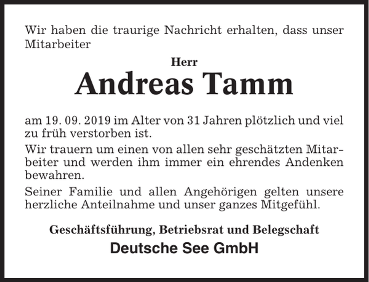 <p>Wir haben die traurige Nachricht erhalten, dass unser<br />Mitarbeiter<br />Herr</p><p>Andreas Tamm<br />am 19. 09. 2019 im Alter von 31 Jahren plötzlich und viel<br />zu früh verstorben ist.<br />Wir trauern um einen von allen sehr geschätzten Mitarbeiter und werden ihm immer ein ehrendes Andenken<br />bewahren.<br />Seiner Familie und allen Angehörigen gelten unsere<br />herzliche Anteilnahme und unser ganzes Mitgefühl.<br />Geschäftsführung, Betriebsrat und Belegschaft</p><p>Deutsche See GmbH</p>
