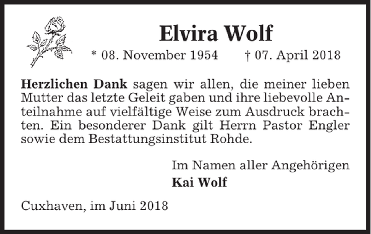 <p>Elvira Wolf<br />* 08. November 1954</p><p>† 07. April 2018</p><p>Herzlichen Dank sagen wir allen, die meiner lieben<br />Mutter das letzte Geleit gaben und ihre liebevolle Anteilnahme auf vielfältige Weise zum Ausdruck brachten. Ein besonderer Dank gilt Herrn Pastor Engler<br />sowie dem Bestattungsinstitut Rohde.<br />Im Namen aller Angehörigen<br />Kai Wolf<br />Cuxhaven, im Juni 2018</p>