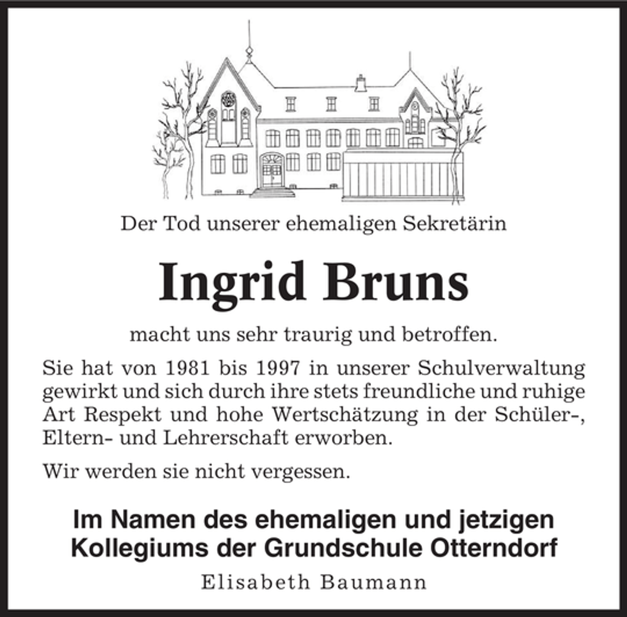 <p>Der Tod unserer ehemaligen Sekretärin</p><p>Ingrid Bruns<br />macht uns sehr traurig und betroffen.<br />Sie hat von 1981 bis 1997 in unserer Schulverwaltung<br />gewirkt und sich durch ihre stets freundliche und ruhige<br />Art Respekt und hohe Wertschätzung in der Schüler-,<br />Eltern- und Lehrerschaft erworben.<br />Wir werden sie nicht vergessen.</p><p>Im Namen des ehemaligen und jetzigen<br />Kollegiums der Grundschule Otterndorf<br />Elisabeth Baumann</p>