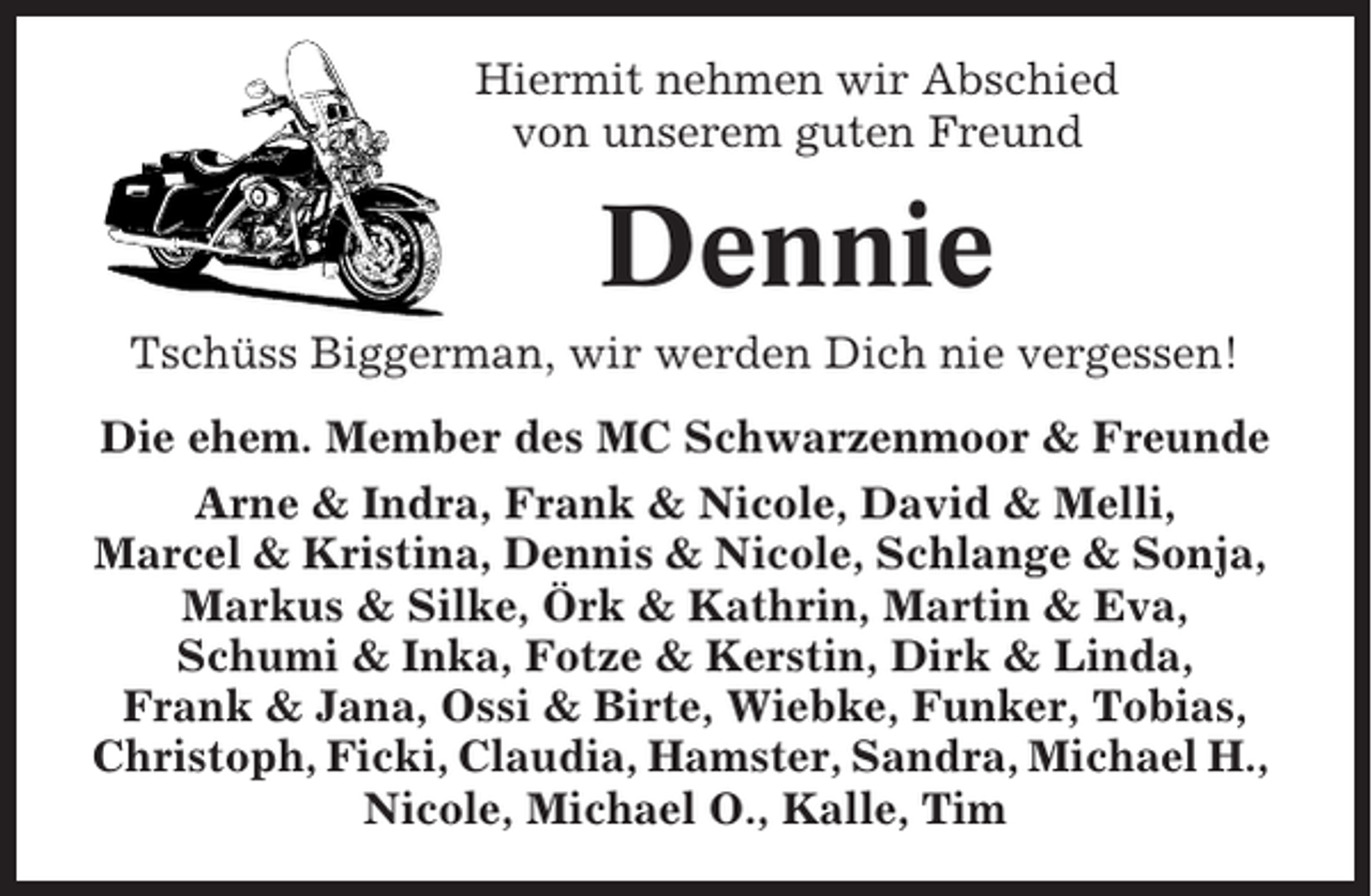 <p>Hiermit nehmen wir Abschied<br />von unserem guten Freund</p><p>Dennie<br />Tschüss Biggerman, wir werden Dich nie vergessen!<br />Die ehem. Member des MC Schwarzenmoor &amp; Freunde<br />Arne &amp; Indra, Frank &amp; Nicole, David &amp; Melli,<br />Marcel &amp; Kristina, Dennis &amp; Nicole, Schlange &amp; Sonja,<br />Markus &amp; Silke, Örk &amp; Kathrin, Martin &amp; Eva,<br />Schumi &amp; Inka, Fotze &amp; Kerstin, Dirk &amp; Linda,<br />Frank &amp; Jana, Ossi &amp; Birte, Wiebke, Funker, Tobias,<br />Christoph, Ficki, Claudia, Hamster, Sandra, Michael H.,<br />Nicole, Michael O., Kalle, Tim</p>