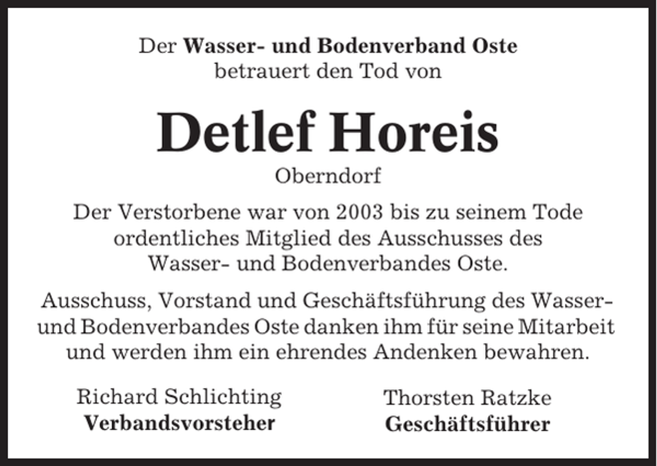<p>Der Wasser- und Bodenverband Oste<br />betrauert den Tod von</p><p>Detlef Horeis<br />Oberndorf<br />Der Verstorbene war von 2003 bis zu seinem Tode<br />ordentliches Mitglied des Ausschusses des<br />Wasser- und Bodenverbandes Oste.<br />Ausschuss, Vorstand und Geschäftsführung des Wasserund Bodenverbandes Oste danken ihm für seine Mitarbeit<br />und werden ihm ein ehrendes Andenken bewahren.<br />Richard Schlichting<br />Verbandsvorsteher</p><p>Thorsten Ratzke<br />Geschäftsführer</p>