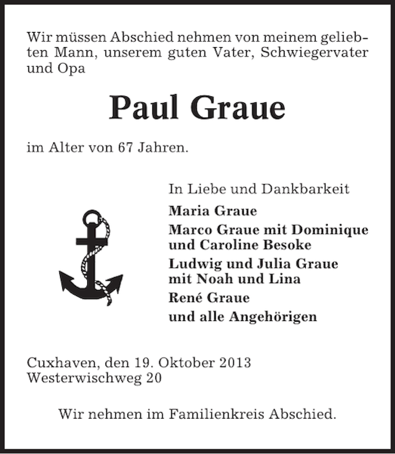 <p>Wir müssen Abschied nehmen von meinem geliebten Mann, unserem guten Vater, Schwiegervater<br />und Opa</p><p>Paul Graue<br />im Alter von 67 Jahren.<br />In Liebe und Dankbarkeit<br />Maria Graue<br />Marco Graue mit Dominique<br />und Caroline Besoke<br />Ludwig und Julia Graue<br />mit Noah und Lina<br />René Graue<br />und alle Angehörigen<br />Cuxhaven, den 19. Oktober 2013<br />Westerwischweg 20<br />Wir nehmen im Familienkreis Abschied.</p>