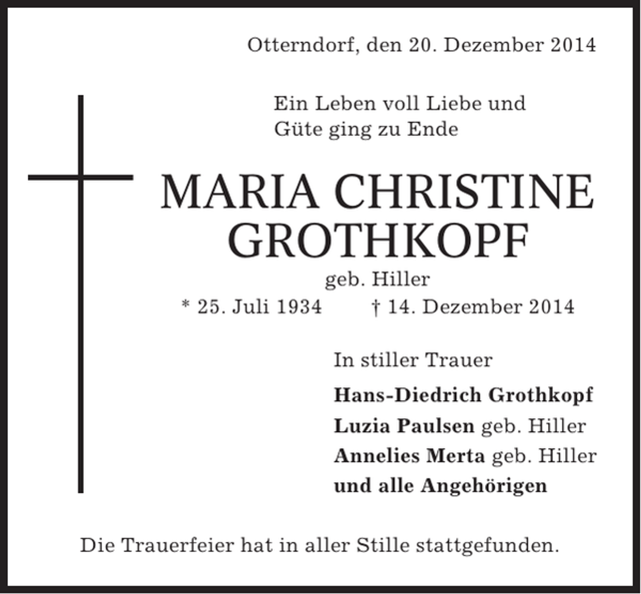 <p>Otterndorf, den 20. Dezember 2014<br />Ein Leben voll Liebe und<br />Güte ging zu Ende</p><p>MARIA CHRISTINE<br />GROTHKOPF<br />* 25. Juli 1934</p><p>geb. Hiller<br />† 14. Dezember 2014<br />In stiller Trauer<br />Hans-Diedrich Grothkopf<br />Luzia Paulsen geb. Hiller<br />Annelies Merta geb. Hiller<br />und alle Angehörigen</p><p>Die Trauerfeier hat in aller Stille stattgefunden.</p>