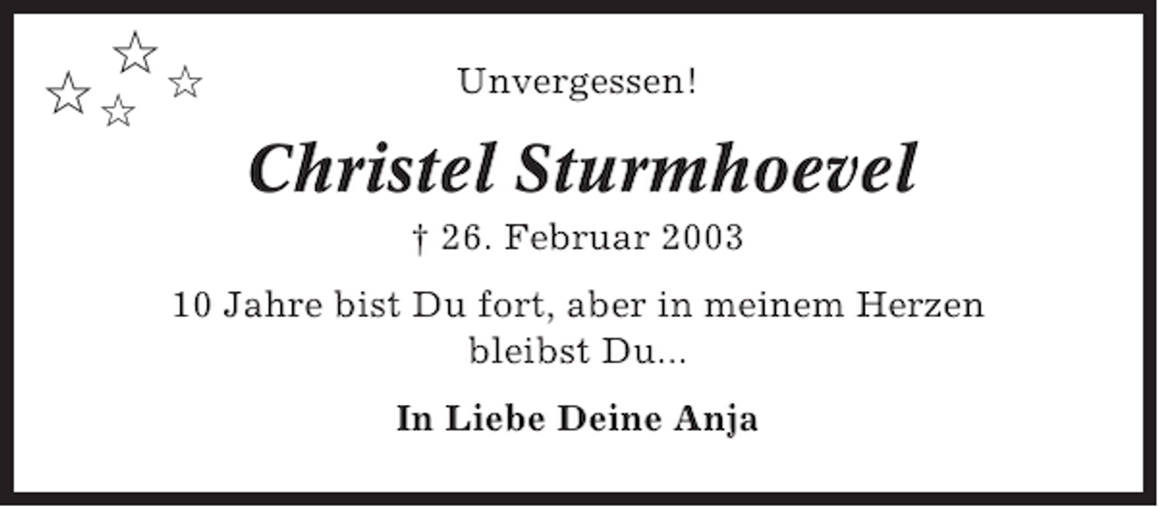 <p>✩<br />✩✩ ✩</p>
<p>Unvergessen!</p>
<p>Christel Sturmhoevel<br />† 26. Februar 2003<br />10 Jahre bist Du fort, aber in meinem Herzen<br />bleibst Du...<br />In Liebe Deine Anja</p>