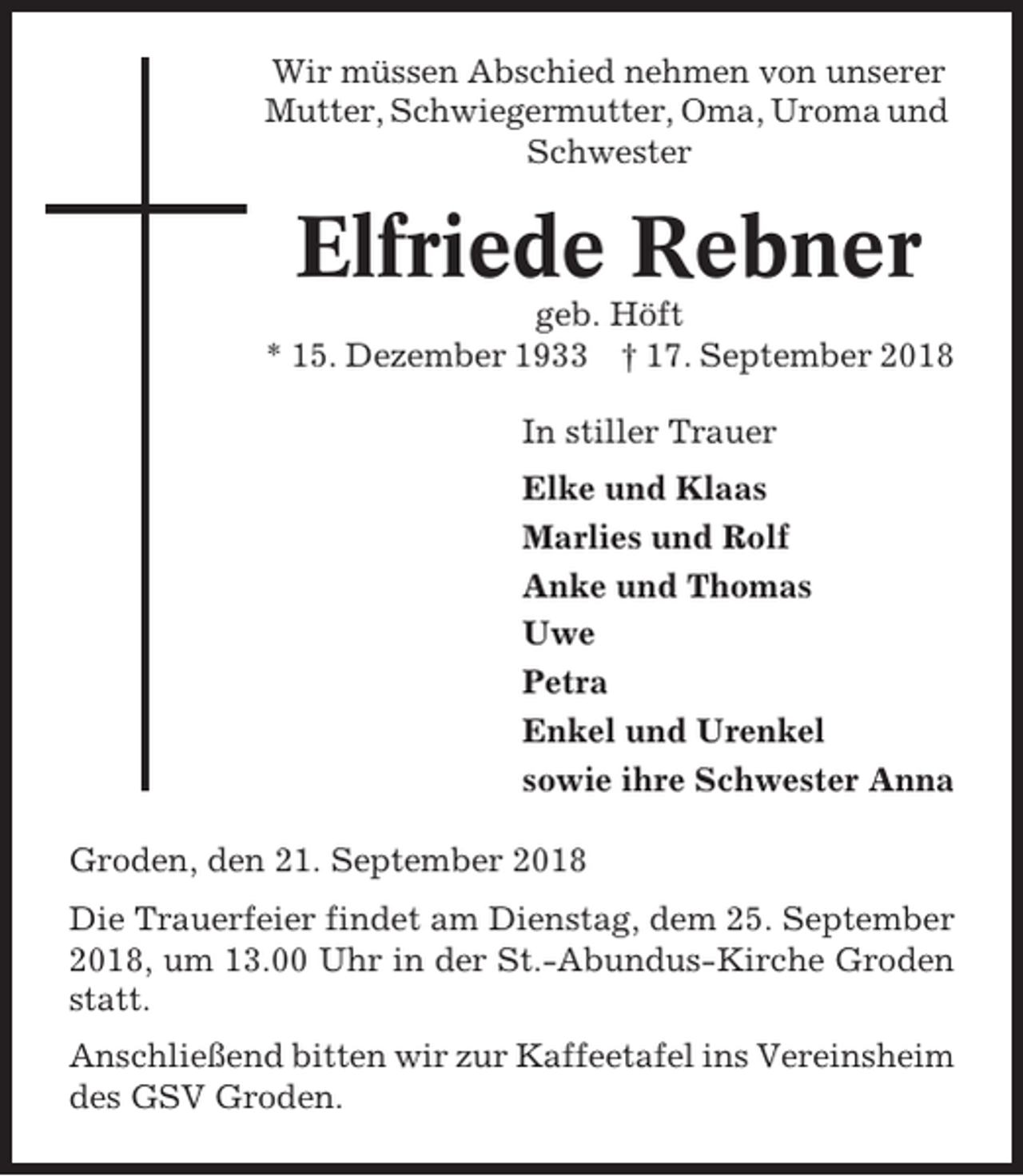 <p>Wir müssen Abschied nehmen von unserer<br />Mutter, Schwiegermutter, Oma, Uroma und<br />Schwester</p><p>Elfriede Rebner<br />geb. Höft<br />* 15. Dezember 1933 † 17. September 2018<br />In stiller Trauer<br />Elke und Klaas<br />Marlies und Rolf<br />Anke und Thomas<br />Uwe<br />Petra<br />Enkel und Urenkel<br />sowie ihre Schwester Anna<br />Groden, den 21. September 2018<br />Die Trauerfeier findet am Dienstag, dem 25. September<br />2018, um 13.00 Uhr in der St.-Abundus-Kirche Groden<br />statt.<br />Anschließend bitten wir zur Kaffeetafel ins Vereinsheim<br />des GSV Groden.</p>