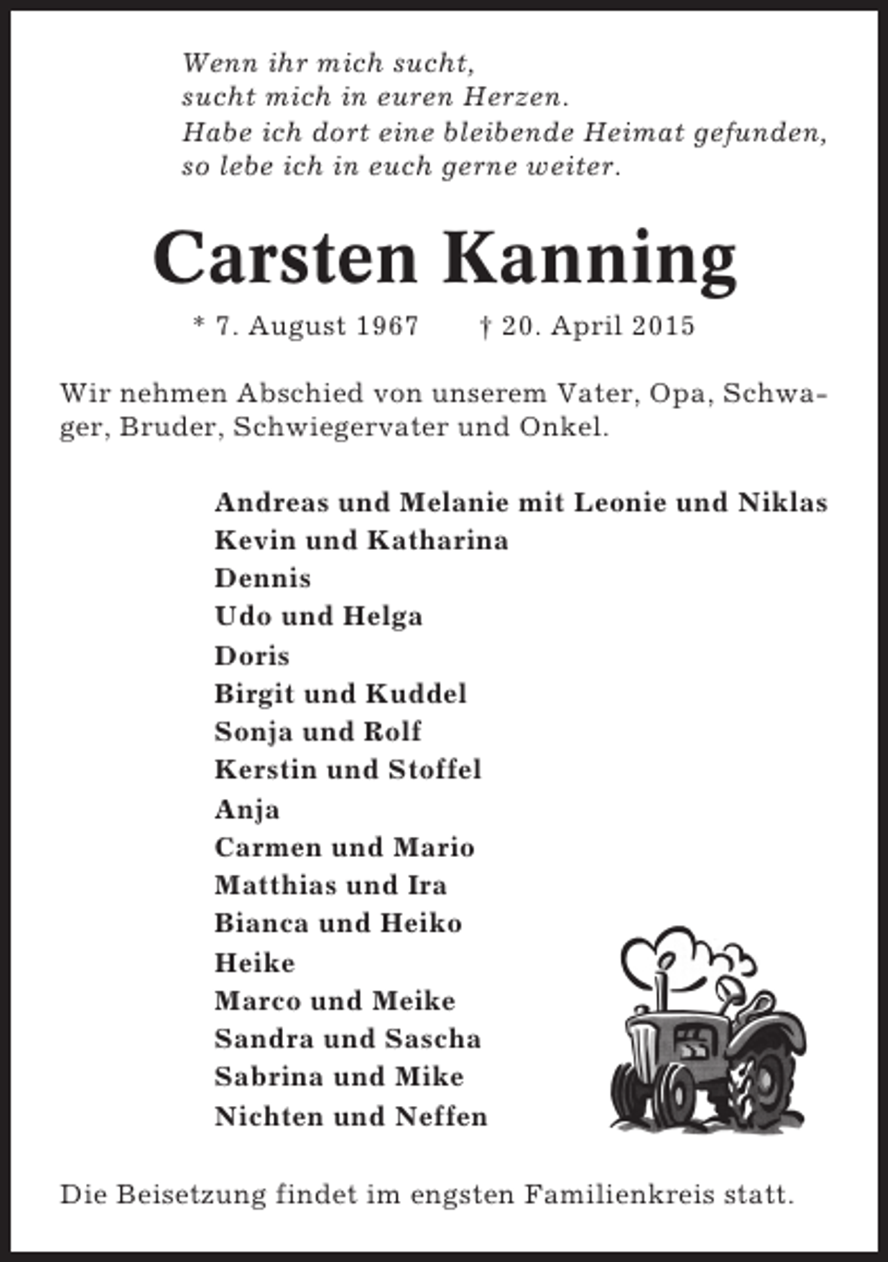 <p>Wenn ihr mich sucht,<br />sucht mich in euren Herzen.<br />Habe ich dort eine bleibende Heimat gefunden,<br />so lebe ich in euch gerne weiter.</p><p>Carsten Kanning<br />* 7. August 1967</p><p>† 20. April 2015</p><p>Wir nehmen Abschied von unserem Vater, Opa, Schwager, Bruder, Schwiegervater und Onkel.<br />Andreas und Melanie mit Leonie und Niklas<br />Kevin und Katharina<br />Dennis<br />Udo und Helga<br />Doris<br />Birgit und Kuddel<br />Sonja und Rolf<br />Kerstin und Stoffel<br />Anja<br />Carmen und Mario<br />Matthias und Ira<br />Bianca und Heiko<br />Heike<br />Marco und Meike<br />Sandra und Sascha<br />Sabrina und Mike<br />Nichten und Neffen<br />Die Beisetzung findet im engsten Familienkreis statt.</p>