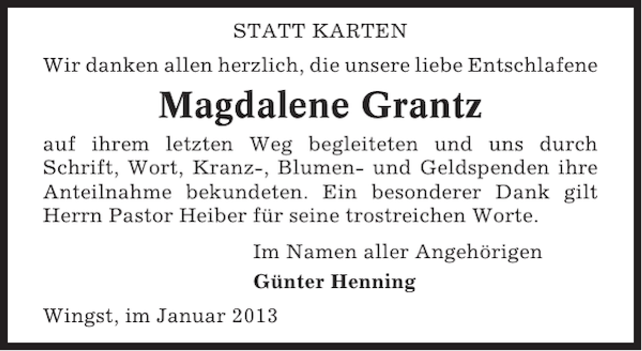 <p>STATT KARTEN<br />Wir danken allen herzlich, die unsere liebe Entschlafene</p><p>Magdalene Grantz<br />auf ihrem letzten Weg begleiteten und uns durch<br />Schrift, Wort, Kranz-, Blumen- und Geldspenden ihre<br />Anteilnahme bekundeten. Ein besonderer Dank gilt<br />Herrn Pastor Heiber für seine trostreichen Worte.<br />Im Namen aller Angehörigen<br />Günter Henning<br />Wingst, im Januar 2013</p>