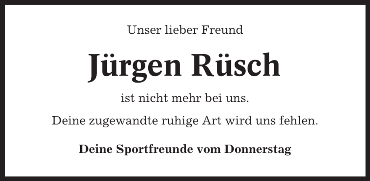 <p>Unser lieber Freund</p><p>Jürgen Rüsch<br />ist nicht mehr bei uns.<br />Deine zugewandte ruhige Art wird uns fehlen.<br />Deine Sportfreunde vom Donnerstag</p>