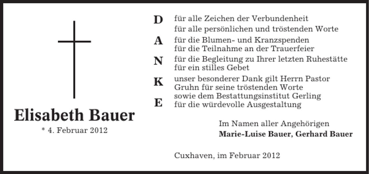<p>D<br />A<br />N<br />K</p><p>Elisabeth Bauer<br />* 4. Februar 2012</p><p>E</p><p>für alle Zeichen der Verbundenheit<br />für alle persönlichen und tröstenden Worte<br />für die Blumen- und Kranzspenden<br />für die Teilnahme an der Trauerfeier<br />für die Begleitung zu Ihrer letzten Ruhestätte<br />für ein stilles Gebet<br />unser besonderer Dank gilt Herrn Pastor<br />Gruhn für seine tröstenden Worte<br />sowie dem Bestattungsinstitut Gerling<br />für die würdevolle Ausgestaltung<br />Im Namen aller Angehörigen<br />Marie-Luise Bauer, Gerhard Bauer<br />Cuxhaven, im Februar 2012</p>