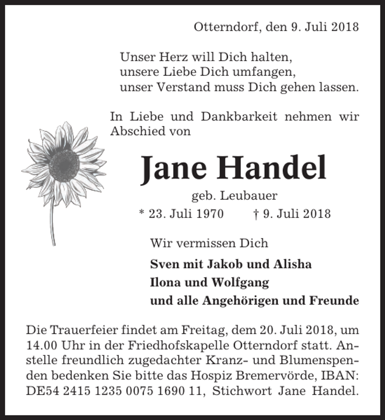 <p>Otterndorf, den 9. Juli 2018<br />Unser Herz will Dich halten,<br />unsere Liebe Dich umfangen,<br />unser Verstand muss Dich gehen lassen.<br />In Liebe und Dankbarkeit nehmen wir<br />Abschied von</p><p>Jane Handel<br />geb. Leubauer<br />* 23. Juli 1970<br />† 9. Juli 2018<br />Wir vermissen Dich<br />Sven mit Jakob und Alisha<br />Ilona und Wolfgang<br />und alle Angehörigen und Freunde<br />Die Trauerfeier findet am Freitag, dem 20. Juli 2018, um<br />14.00 Uhr in der Friedhofskapelle Otterndorf statt. Anstelle freundlich zugedachter Kranz- und Blumenspenden bedenken Sie bitte das Hospiz Bremervörde, IBAN:<br />DE54 2415 1235 0075 1690 11, Stichwort Jane Handel.</p>