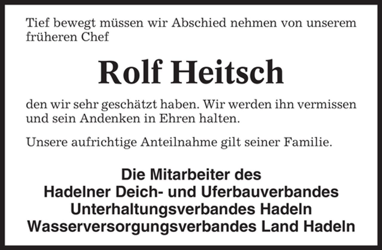 <p>Tief bewegt müssen wir Abschied nehmen von unserem<br />früheren Chef</p><p>Rolf Heitsch<br />den wir sehr geschätzt haben. Wir werden ihn vermissen<br />und sein Andenken in Ehren halten.<br />Unsere aufrichtige Anteilnahme gilt seiner Familie.</p><p>Die Mitarbeiter des<br />Hadelner Deich- und Uferbauverbandes<br />Unterhaltungsverbandes Hadeln<br />Wasserversorgungsverbandes Land Hadeln</p>