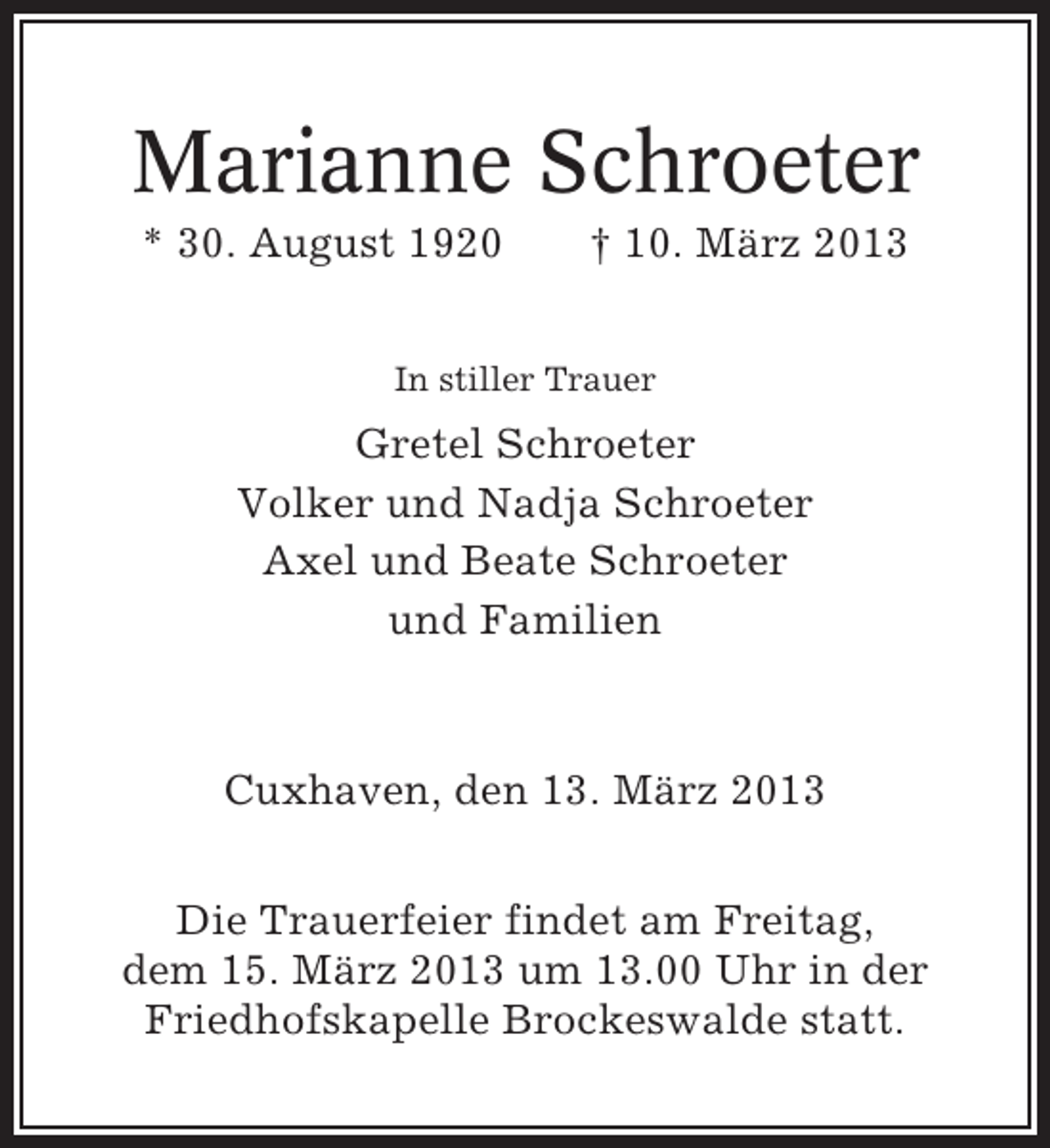 <p>Marianne Schroeter<br />* 30. August 1920</p><p>† 10. März 2013</p><p>In stiller Trauer</p><p>Gretel Schroeter<br />Volker und Nadja Schroeter<br />Axel und Beate Schroeter<br />und Familien</p><p>Cuxhaven, den 13. März 2013<br />Die Trauerfeier findet am Freitag,<br />dem 15. März 2013 um 13.00 Uhr in der<br />Friedhofskapelle Brockeswalde statt.</p>