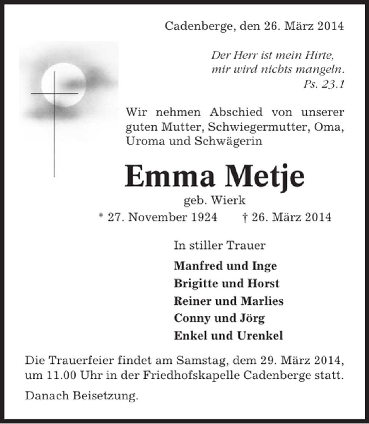 <p>Cadenberge, den 26. März 2014<br />Der Herr ist mein Hirte,<br />mir wird nichts mangeln.<br />Ps. 23.1<br />Wir nehmen Abschied von unserer<br />guten Mutter, Schwiegermutter, Oma,<br />Uroma und Schwägerin</p><p>Emma Metje<br />geb. Wierk<br />* 27. November 1924<br />† 26. März 2014<br />In stiller Trauer<br />Manfred und Inge<br />Brigitte und Horst<br />Reiner und Marlies<br />Conny und Jörg<br />Enkel und Urenkel<br />Die Trauerfeier findet am Samstag, dem 29. März 2014,<br />um 11.00 Uhr in der Friedhofskapelle Cadenberge statt.<br />Danach Beisetzung.</p>