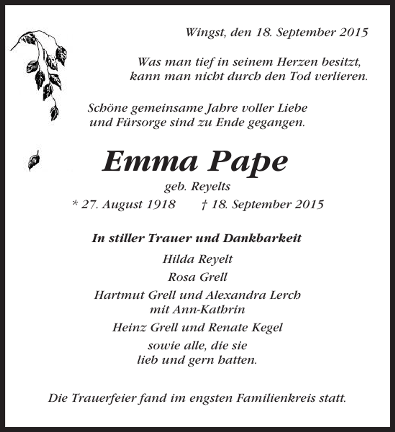<p>Wingst, den 18. September 2015<br />Was man tief in seinem Herzen besitzt,<br />kann man nicht durch den Tod verlieren.<br />Schöne gemeinsame Jahre voller Liebe<br />und Fürsorge sind zu Ende gegangen.</p><p>Emma Pape<br />geb. Reyelts<br />* 27. August 1918<br />† 18. September 2015<br />In stiller Trauer und Dankbarkeit<br />Hilda Reyelt<br />Rosa Grell<br />Hartmut Grell und Alexandra Lerch<br />mit Ann-Kathrin<br />Heinz Grell und Renate Kegel<br />sowie alle, die sie<br />lieb und gern hatten.<br />Die Trauerfeier fand im engsten Familienkreis statt.</p>