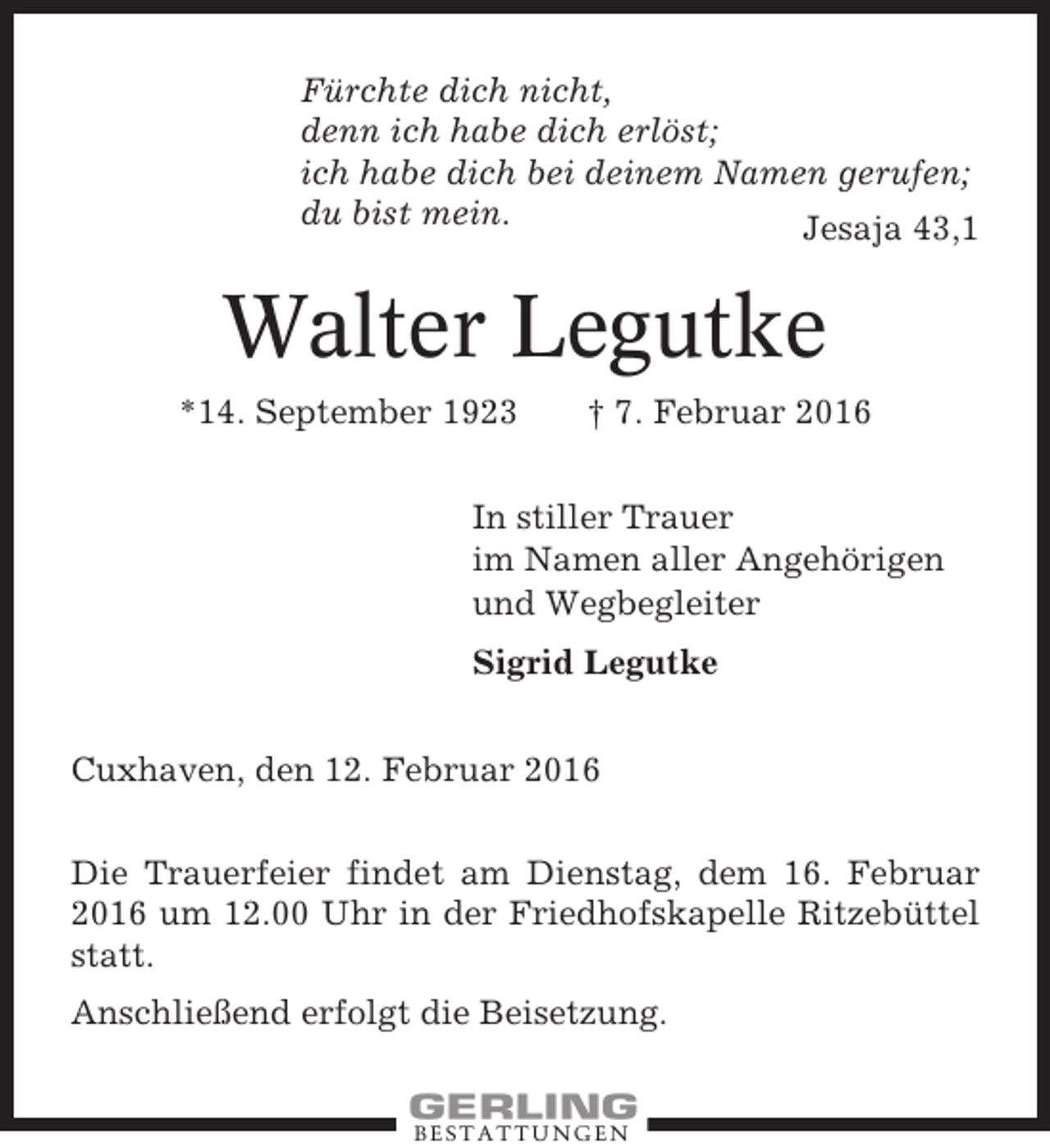 <p>Fürchte dich nicht,<br />denn ich habe dich erlöst;<br />ich habe dich bei deinem Namen gerufen;<br />du bist mein.<br />Jesaja 43,1</p><p>Walter Legutke<br />*14. September 1923</p><p>† 7. Februar 2016</p><p>In stiller Trauer<br />im Namen aller Angehörigen<br />und Wegbegleiter<br />Sigrid Legutke<br />Cuxhaven, den 12. Februar 2016<br />Die Trauerfeier findet am Dienstag, dem 16. Februar<br />2016 um 12.00 Uhr in der Friedhofskapelle Ritzebüttel<br />statt.<br />Anschließend erfolgt die Beisetzung.</p><p>BESTATTUNGEN</p>