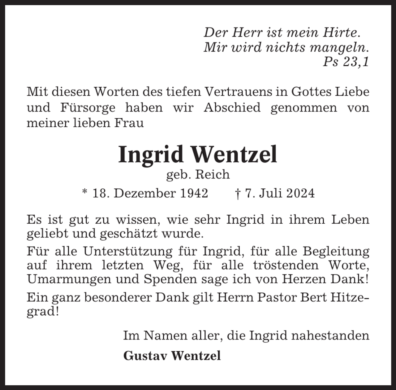 <p>Der Herr ist mein Hirte.<br />Mir wird nichts mangeln.<br />Ps 23,1<br />Mit diesen Worten des tiefen Vertrauens in Gottes Liebe<br />und Fürsorge haben wir Abschied genommen von<br />meiner lieben Frau</p><p>Ingrid Wentzel<br />geb. Reich<br />* 18. Dezember 1942<br />† 7. Juli 2024<br />Es ist gut zu wissen, wie sehr Ingrid in ihrem Leben<br />geliebt und geschätzt wurde.<br />Für alle Unterstützung für Ingrid, für alle Begleitung<br />auf ihrem letzten Weg, für alle tröstenden Worte,<br />Umarmungen und Spenden sage ich von Herzen Dank!<br />Ein ganz besonderer Dank gilt Herrn Pastor Bert Hitzegrad!<br />Im Namen aller, die Ingrid nahestanden<br />Gustav Wentzel</p>